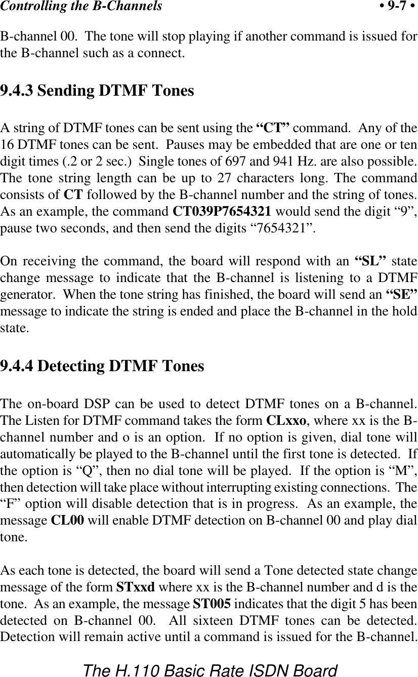 Controlling the B-Channels &bull; 9-7 &bull;The H.110 Basic Rate ISDN BoardB-channel 00.  The tone will stop playing if another command is issued forthe B-channel such as a connect.9.4.3 Sending DTMF TonesA string of DTMF tones can be sent using the &ldquo;CT&rdquo; command.  Any of the16 DTMF tones can be sent.  Pauses may be embedded that are one or tendigit times (.2 or 2 sec.)  Single tones of 697 and 941 Hz. are also possible.The tone string length can be up to 27 characters long. The commandconsists of CT followed by the B-channel number and the string of tones.As an example, the command CT039P7654321 would send the digit &ldquo;9&rdquo;,pause two seconds, and then send the digits &ldquo;7654321&rdquo;.On receiving the command, the board will respond with an &ldquo;SL&rdquo; statechange message to indicate that the B-channel is listening to a DTMFgenerator.  When the tone string has finished, the board will send an &ldquo;SE&rdquo;message to indicate the string is ended and place the B-channel in the holdstate.9.4.4 Detecting DTMF TonesThe on-board DSP can be used to detect DTMF tones on a B-channel.The Listen for DTMF command takes the form CLxxo, where xx is the B-channel number and o is an option.  If no option is given, dial tone willautomatically be played to the B-channel until the first tone is detected.  Ifthe option is &ldquo;Q&rdquo;, then no dial tone will be played.  If the option is &ldquo;M&rdquo;,then detection will take place without interrupting existing connections.  The&ldquo;F&rdquo; option will disable detection that is in progress.  As an example, themessage CL00 will enable DTMF detection on B-channel 00 and play dialtone.As each tone is detected, the board will send a Tone detected state changemessage of the form STxxd where xx is the B-channel number and d is thetone.  As an example, the message ST005 indicates that the digit 5 has beendetected on B-channel 00.  All sixteen DTMF tones can be detected.Detection will remain active until a command is issued for the B-channel.