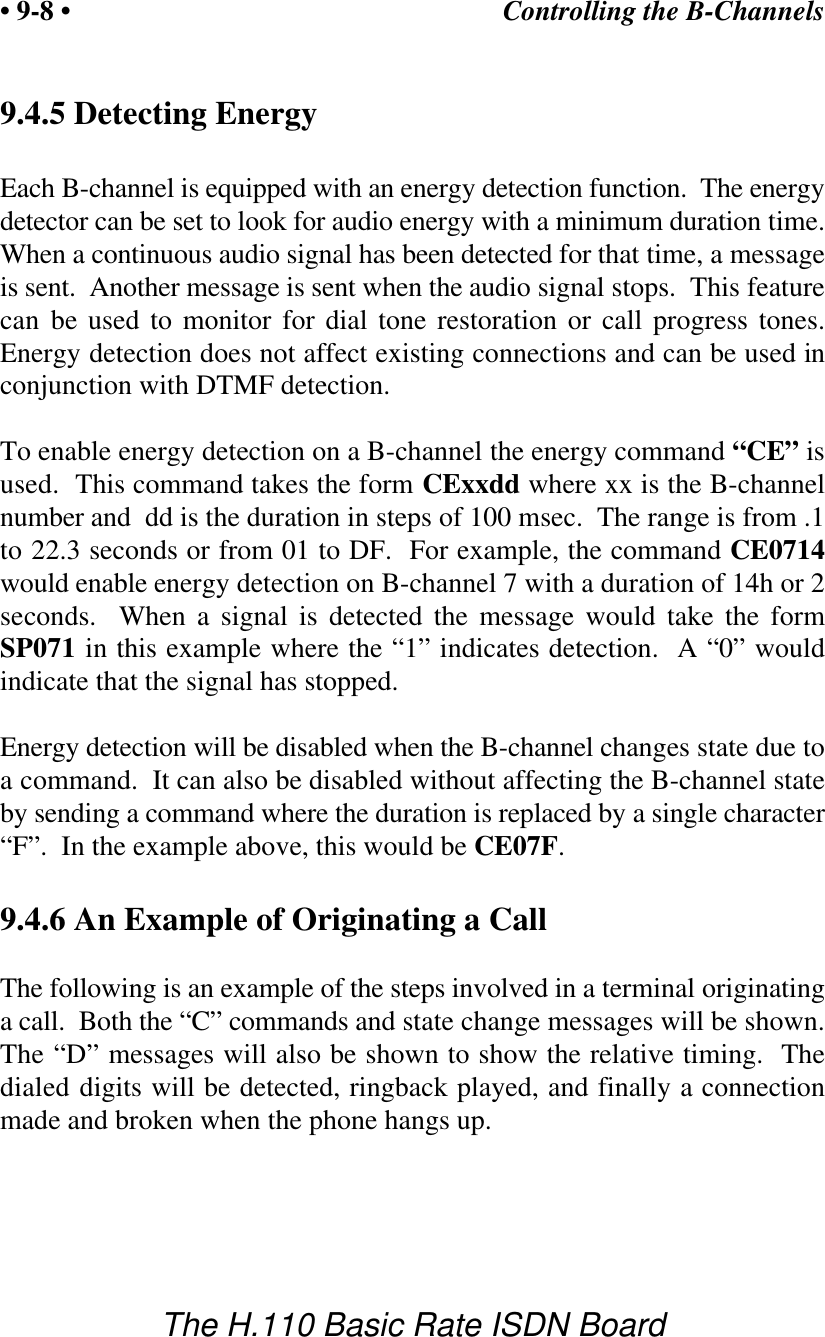Controlling the B-Channels&bull; 9-8 &bull;The H.110 Basic Rate ISDN Board9.4.5 Detecting EnergyEach B-channel is equipped with an energy detection function.  The energydetector can be set to look for audio energy with a minimum duration time.When a continuous audio signal has been detected for that time, a messageis sent.  Another message is sent when the audio signal stops.  This featurecan be used to monitor for dial tone restoration or call progress tones.Energy detection does not affect existing connections and can be used inconjunction with DTMF detection.To enable energy detection on a B-channel the energy command &ldquo;CE&rdquo; isused.  This command takes the form CExxdd where xx is the B-channelnumber and  dd is the duration in steps of 100 msec.  The range is from .1to 22.3 seconds or from 01 to DF.  For example, the command CE0714would enable energy detection on B-channel 7 with a duration of 14h or 2seconds.  When a signal is detected the message would take the formSP071 in this example where the &ldquo;1&rdquo; indicates detection.  A &ldquo;0&rdquo; wouldindicate that the signal has stopped.Energy detection will be disabled when the B-channel changes state due toa command.  It can also be disabled without affecting the B-channel stateby sending a command where the duration is replaced by a single character&ldquo;F&rdquo;.  In the example above, this would be CE07F.9.4.6 An Example of Originating a CallThe following is an example of the steps involved in a terminal originatinga call.  Both the &ldquo;C&rdquo; commands and state change messages will be shown.The &ldquo;D&rdquo; messages will also be shown to show the relative timing.  Thedialed digits will be detected, ringback played, and finally a connectionmade and broken when the phone hangs up.