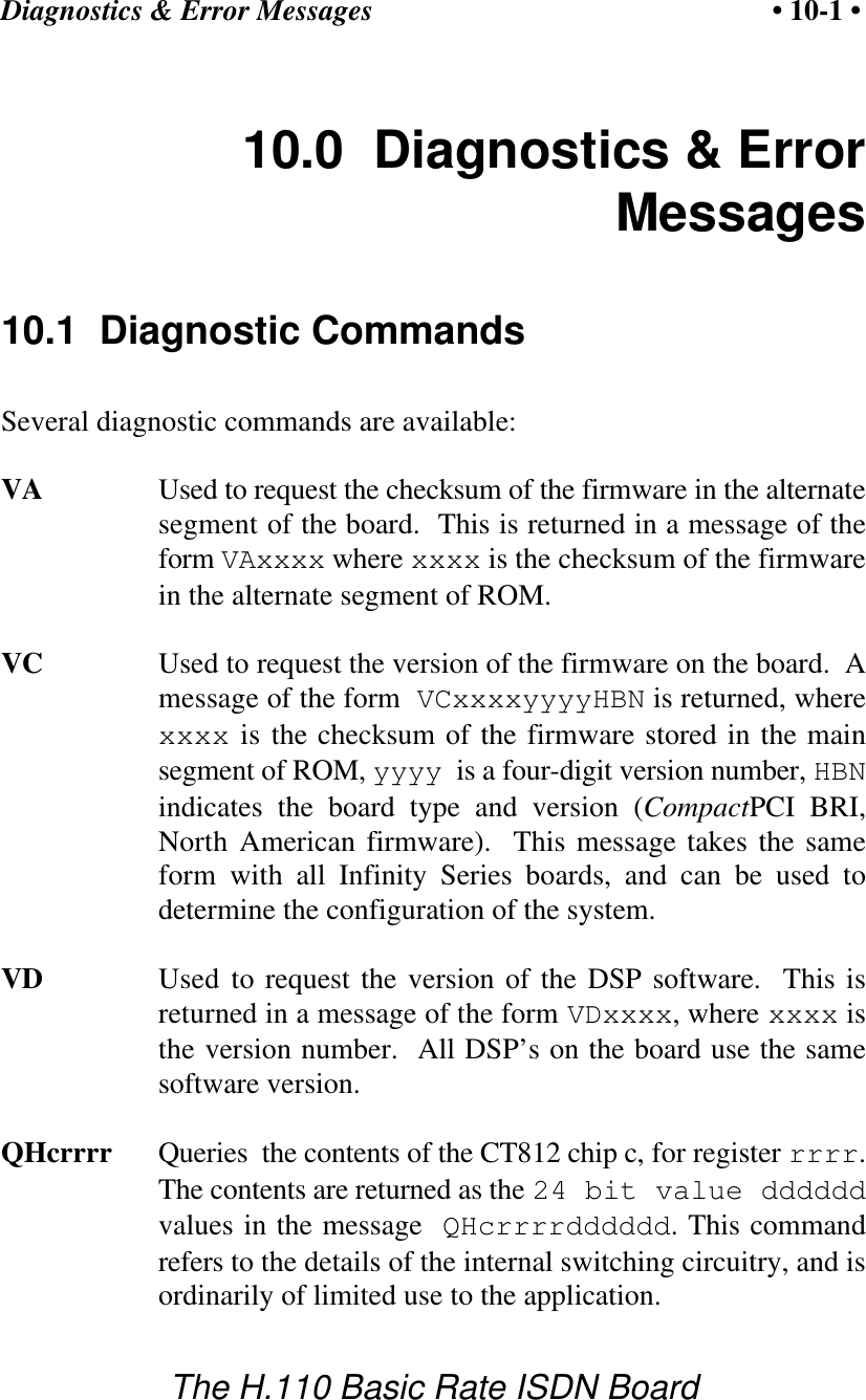 Diagnostics &amp; Error Messages &bull; 10-1 &bull;The H.110 Basic Rate ISDN Board10.0  Diagnostics &amp; ErrorMessages10.1  Diagnostic CommandsSeveral diagnostic commands are available:VA Used to request the checksum of the firmware in the alternatesegment of the board.  This is returned in a message of theform VAxxxx where xxxx is the checksum of the firmwarein the alternate segment of ROM.VC Used to request the version of the firmware on the board.  Amessage of the form  VCxxxxyyyyHBN is returned, wherexxxx is the checksum of the firmware stored in the mainsegment of ROM, yyyy  is a four-digit version number, HBNindicates the board type and version (CompactPCI BRI,North American firmware).  This message takes the sameform with all Infinity Series boards, and can be used todetermine the configuration of the system.VD Used to request the version of the DSP software.  This isreturned in a message of the form VDxxxx, where xxxx isthe version number.  All DSP&rsquo;s on the board use the samesoftware version.QHcrrrr Queries  the contents of the CT812 chip c, for register rrrr.The contents are returned as the 24 bit value ddddddvalues in the message QHcrrrrdddddd. This commandrefers to the details of the internal switching circuitry, and isordinarily of limited use to the application.