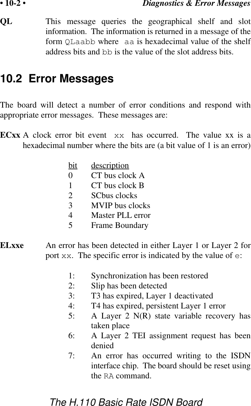 Diagnostics &amp; Error Messages&bull; 10-2 &bull;The H.110 Basic Rate ISDN BoardQL This message queries the geographical shelf and slotinformation.  The information is returned in a message of theform QLaabb where aa is hexadecimal value of the shelfaddress bits and bb is the value of the slot address bits.10.2  Error MessagesThe board will detect a number of error conditions and respond withappropriate error messages.  These messages are:ECxx A clock error bit event  xx  has occurred.  The value xx is ahexadecimal number where the bits are (a bit value of 1 is an error)bit description0CT bus clock A1CT bus clock B2SCbus clocks3MVIP bus clocks4Master PLL error5Frame Boundary ELxxe An error has been detected in either Layer 1 or Layer 2 forport xx.  The specific error is indicated by the value of e:1: Synchronization has been restored2: Slip has been detected3: T3 has expired, Layer 1 deactivated4: T4 has expired, persistent Layer 1 error5: A Layer 2 N(R) state variable recovery hastaken place6: A Layer 2 TEI assignment request has beendenied7: An error has occurred writing to the ISDNinterface chip.  The board should be reset usingthe RA command.