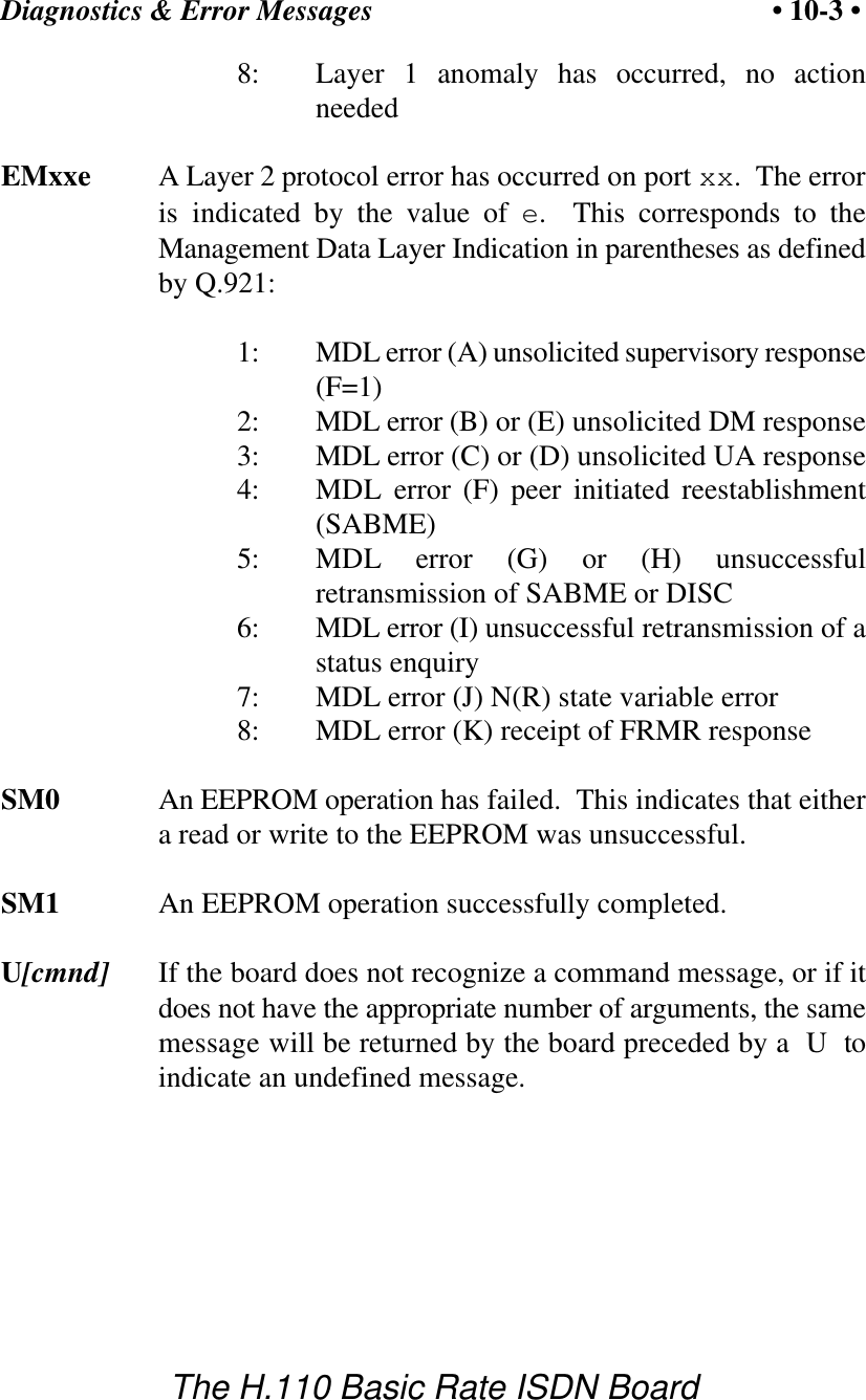 Diagnostics &amp; Error Messages &bull; 10-3 &bull;The H.110 Basic Rate ISDN Board8: Layer 1 anomaly has occurred, no actionneededEMxxe A Layer 2 protocol error has occurred on port xx.  The erroris indicated by the value of e.  This corresponds to theManagement Data Layer Indication in parentheses as definedby Q.921:1: MDL error (A) unsolicited supervisory response(F=1)2: MDL error (B) or (E) unsolicited DM response3: MDL error (C) or (D) unsolicited UA response4: MDL error (F) peer initiated reestablishment(SABME)5: MDL error (G) or (H) unsuccessfulretransmission of SABME or DISC6: MDL error (I) unsuccessful retransmission of astatus enquiry7: MDL error (J) N(R) state variable error8: MDL error (K) receipt of FRMR responseSM0 An EEPROM operation has failed.  This indicates that eithera read or write to the EEPROM was unsuccessful.SM1 An EEPROM operation successfully completed.U[cmnd] If the board does not recognize a command message, or if itdoes not have the appropriate number of arguments, the samemessage will be returned by the board preceded by a  U  toindicate an undefined message.