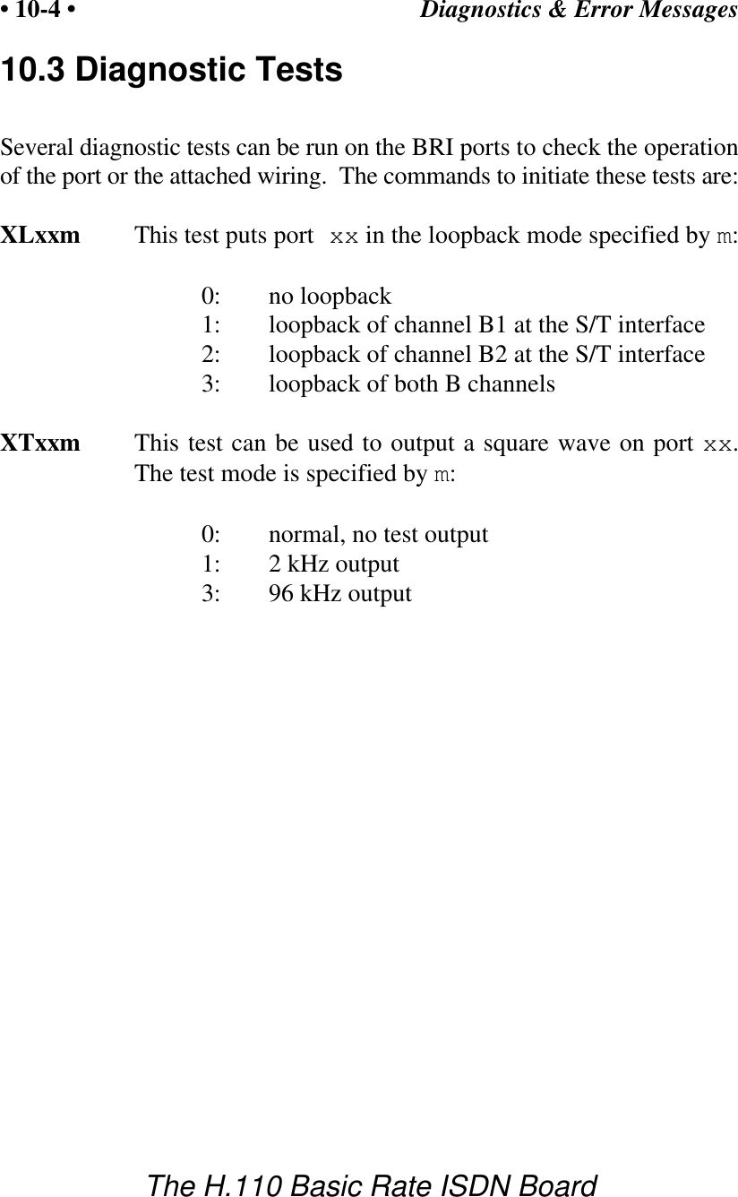 Diagnostics &amp; Error Messages&bull; 10-4 &bull;The H.110 Basic Rate ISDN Board10.3 Diagnostic TestsSeveral diagnostic tests can be run on the BRI ports to check the operationof the port or the attached wiring.  The commands to initiate these tests are:XLxxm This test puts port xx in the loopback mode specified by m:0: no loopback1: loopback of channel B1 at the S/T interface2: loopback of channel B2 at the S/T interface3: loopback of both B channelsXTxxm This test can be used to output a square wave on port xx.The test mode is specified by m:0: normal, no test output1: 2 kHz output3: 96 kHz output