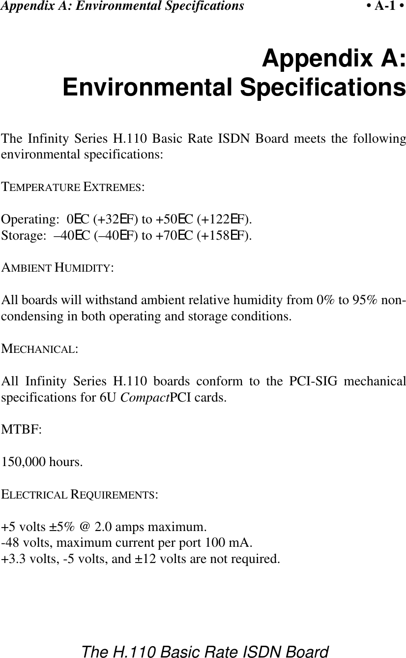 Appendix A: Environmental Specifications &bull; A-1 &bull;The H.110 Basic Rate ISDN BoardAppendix A:Environmental SpecificationsThe Infinity Series H.110 Basic Rate ISDN Board meets the followingenvironmental specifications:TEMPERATURE EXTREMES:Operating:  0EC (+32EF) to +50EC (+122EF).Storage:  &ndash;40EC (&ndash;40EF) to +70EC (+158EF).AMBIENT HUMIDITY:All boards will withstand ambient relative humidity from 0% to 95% non-condensing in both operating and storage conditions.MECHANICAL:All Infinity Series H.110 boards conform to the PCI-SIG mechanicalspecifications for 6U CompactPCI cards.MTBF:150,000 hours.ELECTRICAL REQUIREMENTS:+5 volts &plusmn;5% @ 2.0 amps maximum.-48 volts, maximum current per port 100 mA.+3.3 volts, -5 volts, and &plusmn;12 volts are not required.