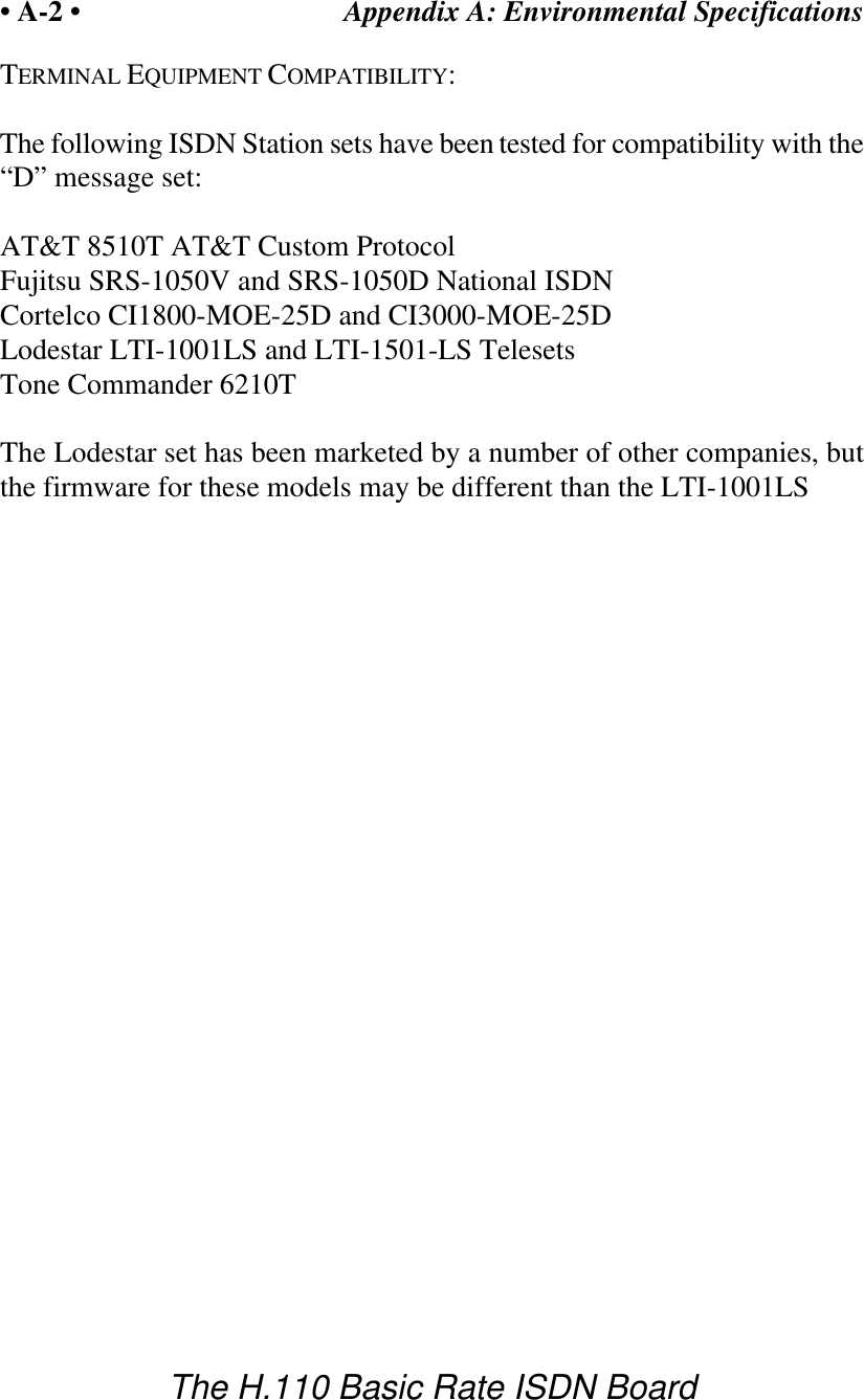 Appendix A: Environmental Specifications&bull; A-2 &bull;The H.110 Basic Rate ISDN BoardTERMINAL EQUIPMENT COMPATIBILITY:The following ISDN Station sets have been tested for compatibility with the&ldquo;D&rdquo; message set:AT&amp;T 8510T AT&amp;T Custom ProtocolFujitsu SRS-1050V and SRS-1050D National ISDNCortelco CI1800-MOE-25D and CI3000-MOE-25DLodestar LTI-1001LS and LTI-1501-LS TelesetsTone Commander 6210TThe Lodestar set has been marketed by a number of other companies, butthe firmware for these models may be different than the LTI-1001LS