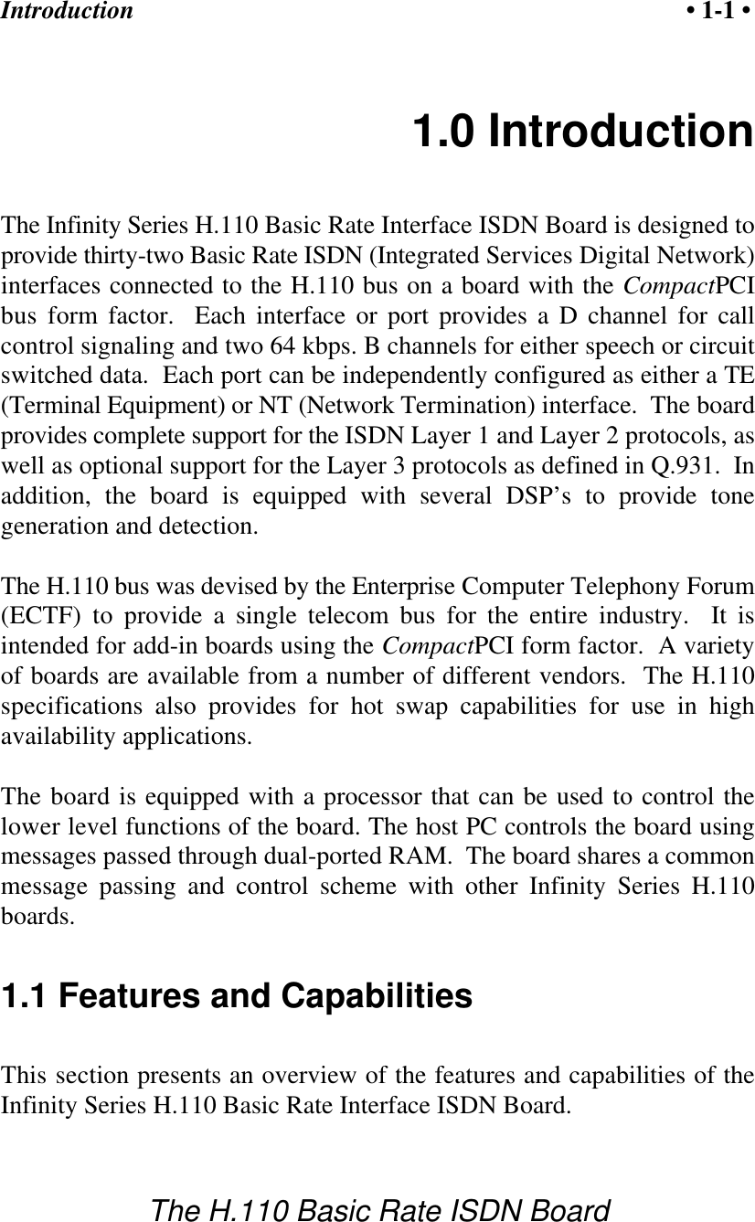 Introduction &bull; 1-1 &bull;The H.110 Basic Rate ISDN Board1.0 IntroductionThe Infinity Series H.110 Basic Rate Interface ISDN Board is designed toprovide thirty-two Basic Rate ISDN (Integrated Services Digital Network)interfaces connected to the H.110 bus on a board with the CompactPCIbus form factor.  Each interface or port provides a D channel for callcontrol signaling and two 64 kbps. B channels for either speech or circuitswitched data.  Each port can be independently configured as either a TE(Terminal Equipment) or NT (Network Termination) interface.  The boardprovides complete support for the ISDN Layer 1 and Layer 2 protocols, aswell as optional support for the Layer 3 protocols as defined in Q.931.  Inaddition, the board is equipped with several DSP&rsquo;s to provide tonegeneration and detection. The H.110 bus was devised by the Enterprise Computer Telephony Forum(ECTF) to provide a single telecom bus for the entire industry.  It isintended for add-in boards using the CompactPCI form factor.  A varietyof boards are available from a number of different vendors.  The H.110specifications also provides for hot swap capabilities for use in highavailability applications.The board is equipped with a processor that can be used to control thelower level functions of the board. The host PC controls the board usingmessages passed through dual-ported RAM.  The board shares a commonmessage passing and control scheme with other Infinity Series H.110boards.1.1 Features and CapabilitiesThis section presents an overview of the features and capabilities of theInfinity Series H.110 Basic Rate Interface ISDN Board.