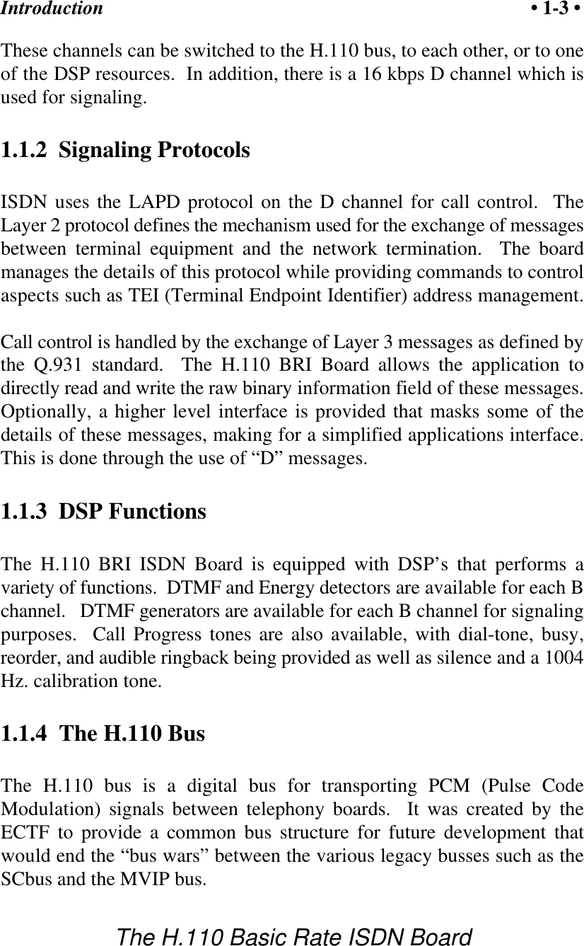 Introduction &bull; 1-3 &bull;The H.110 Basic Rate ISDN BoardThese channels can be switched to the H.110 bus, to each other, or to oneof the DSP resources.  In addition, there is a 16 kbps D channel which isused for signaling.1.1.2  Signaling ProtocolsISDN uses the LAPD protocol on the D channel for call control.  TheLayer 2 protocol defines the mechanism used for the exchange of messagesbetween terminal equipment and the network termination.  The boardmanages the details of this protocol while providing commands to controlaspects such as TEI (Terminal Endpoint Identifier) address management.Call control is handled by the exchange of Layer 3 messages as defined bythe Q.931 standard.  The H.110 BRI Board allows the application todirectly read and write the raw binary information field of these messages.Optionally, a higher level interface is provided that masks some of thedetails of these messages, making for a simplified applications interface.This is done through the use of &ldquo;D&rdquo; messages.1.1.3  DSP FunctionsThe H.110 BRI ISDN Board is equipped with DSP&rsquo;s that performs avariety of functions.  DTMF and Energy detectors are available for each Bchannel.   DTMF generators are available for each B channel for signalingpurposes.  Call Progress tones are also available, with dial-tone, busy,reorder, and audible ringback being provided as well as silence and a 1004Hz. calibration tone.  1.1.4  The H.110 BusThe H.110 bus is a digital bus for transporting PCM (Pulse CodeModulation) signals between telephony boards.  It was created by theECTF to provide a common bus structure for future development thatwould end the &ldquo;bus wars&rdquo; between the various legacy busses such as theSCbus and the MVIP bus.