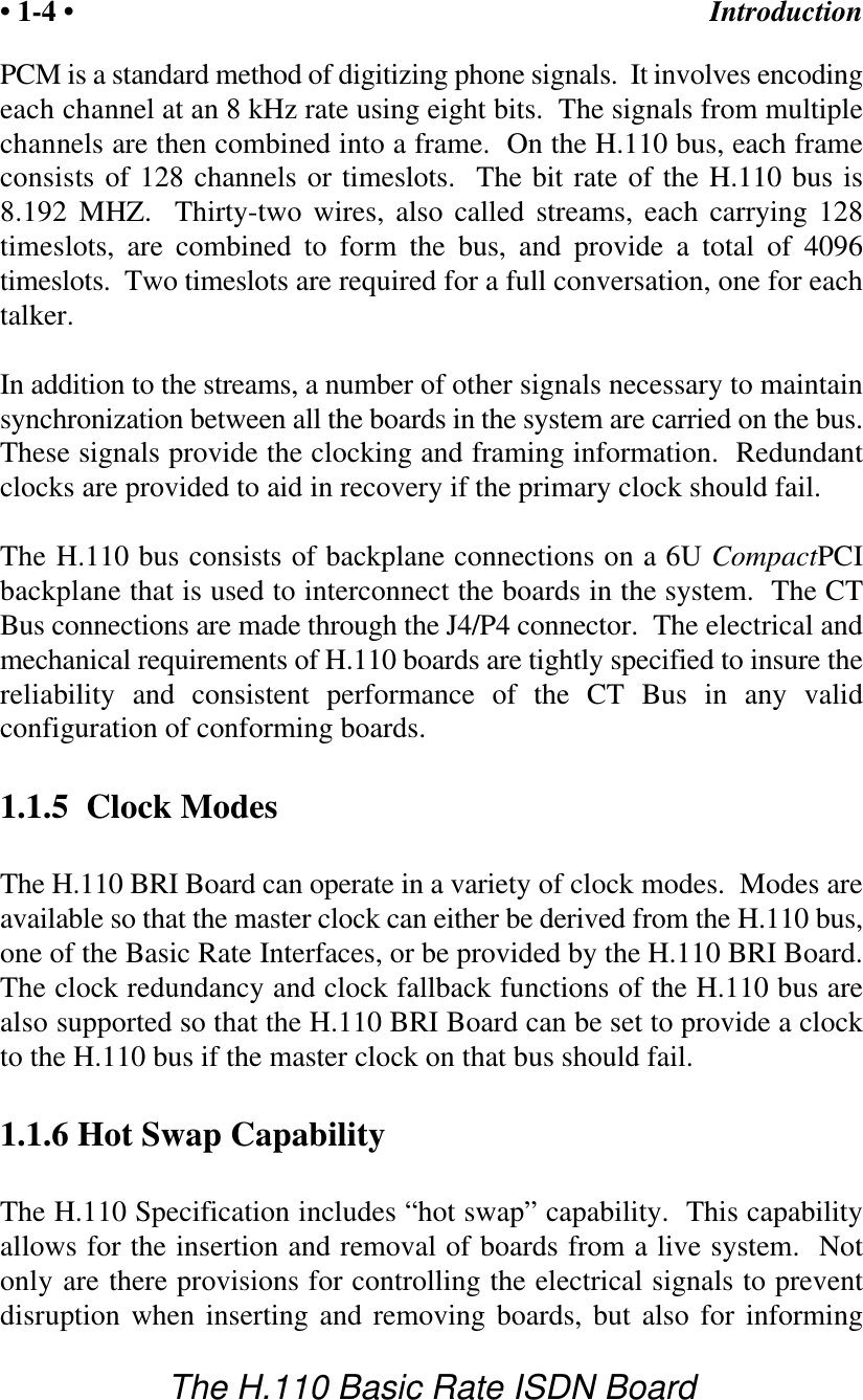 Introduction&bull; 1-4 &bull;The H.110 Basic Rate ISDN BoardPCM is a standard method of digitizing phone signals.  It involves encodingeach channel at an 8 kHz rate using eight bits.  The signals from multiplechannels are then combined into a frame.  On the H.110 bus, each frameconsists of 128 channels or timeslots.  The bit rate of the H.110 bus is8.192 MHZ.  Thirty-two wires, also called streams, each carrying 128timeslots, are combined to form the bus, and provide a total of 4096timeslots.  Two timeslots are required for a full conversation, one for eachtalker.In addition to the streams, a number of other signals necessary to maintainsynchronization between all the boards in the system are carried on the bus.These signals provide the clocking and framing information.  Redundantclocks are provided to aid in recovery if the primary clock should fail.The H.110 bus consists of backplane connections on a 6U CompactPCIbackplane that is used to interconnect the boards in the system.  The CTBus connections are made through the J4/P4 connector.  The electrical andmechanical requirements of H.110 boards are tightly specified to insure thereliability and consistent performance of the CT Bus in any validconfiguration of conforming boards.1.1.5  Clock ModesThe H.110 BRI Board can operate in a variety of clock modes.  Modes areavailable so that the master clock can either be derived from the H.110 bus,one of the Basic Rate Interfaces, or be provided by the H.110 BRI Board.The clock redundancy and clock fallback functions of the H.110 bus arealso supported so that the H.110 BRI Board can be set to provide a clockto the H.110 bus if the master clock on that bus should fail.1.1.6 Hot Swap CapabilityThe H.110 Specification includes &ldquo;hot swap&rdquo; capability.  This capabilityallows for the insertion and removal of boards from a live system.  Notonly are there provisions for controlling the electrical signals to preventdisruption when inserting and removing boards, but also for informing