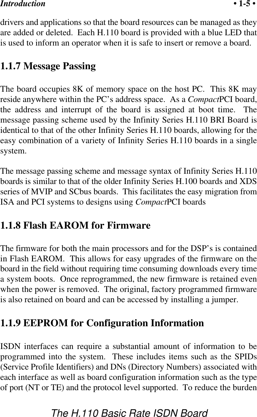 Introduction &bull; 1-5 &bull;The H.110 Basic Rate ISDN Boarddrivers and applications so that the board resources can be managed as theyare added or deleted.  Each H.110 board is provided with a blue LED thatis used to inform an operator when it is safe to insert or remove a board.1.1.7 Message PassingThe board occupies 8K of memory space on the host PC.  This 8K mayreside anywhere within the PC&rsquo;s address space.  As a CompactPCI board,the address and interrupt of the board is assigned at boot time.  Themessage passing scheme used by the Infinity Series H.110 BRI Board isidentical to that of the other Infinity Series H.110 boards, allowing for theeasy combination of a variety of Infinity Series H.110 boards in a singlesystem.The message passing scheme and message syntax of Infinity Series H.110boards is similar to that of the older Infinity Series H.100 boards and XDSseries of MVIP and SCbus boards.  This facilitates the easy migration fromISA and PCI systems to designs using CompactPCI boards1.1.8 Flash EAROM for FirmwareThe firmware for both the main processors and for the DSP&rsquo;s is containedin Flash EAROM.  This allows for easy upgrades of the firmware on theboard in the field without requiring time consuming downloads every timea system boots.  Once reprogrammed, the new firmware is retained evenwhen the power is removed.  The original, factory programmed firmwareis also retained on board and can be accessed by installing a jumper.1.1.9 EEPROM for Configuration InformationISDN interfaces can require a substantial amount of information to beprogrammed into the system.  These includes items such as the SPIDs(Service Profile Identifiers) and DNs (Directory Numbers) associated witheach interface as well as board configuration information such as the typeof port (NT or TE) and the protocol level supported.  To reduce the burden