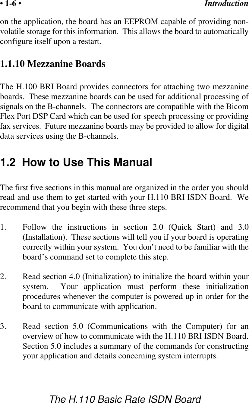 Introduction&bull; 1-6 &bull;The H.110 Basic Rate ISDN Boardon the application, the board has an EEPROM capable of providing non-volatile storage for this information.  This allows the board to automaticallyconfigure itself upon a restart.1.1.10 Mezzanine BoardsThe H.100 BRI Board provides connectors for attaching two mezzanineboards.  These mezzanine boards can be used for additional processing ofsignals on the B-channels.  The connectors are compatible with the BicomFlex Port DSP Card which can be used for speech processing or providingfax services.  Future mezzanine boards may be provided to allow for digitaldata services using the B-channels.1.2  How to Use This ManualThe first five sections in this manual are organized in the order you shouldread and use them to get started with your H.110 BRI ISDN Board.  Werecommend that you begin with these three steps.1. Follow the instructions in section 2.0 (Quick Start) and 3.0(Installation).  These sections will tell you if your board is operatingcorrectly within your system.  You don&rsquo;t need to be familiar with theboard&rsquo;s command set to complete this step.2.  Read section 4.0 (Initialization) to initialize the board within yoursystem.  Your application must perform these initializationprocedures whenever the computer is powered up in order for theboard to communicate with application.3.  Read section 5.0 (Communications with the Computer) for anoverview of how to communicate with the H.110 BRI ISDN Board.Section 5.0 includes a summary of the commands for constructingyour application and details concerning system interrupts.