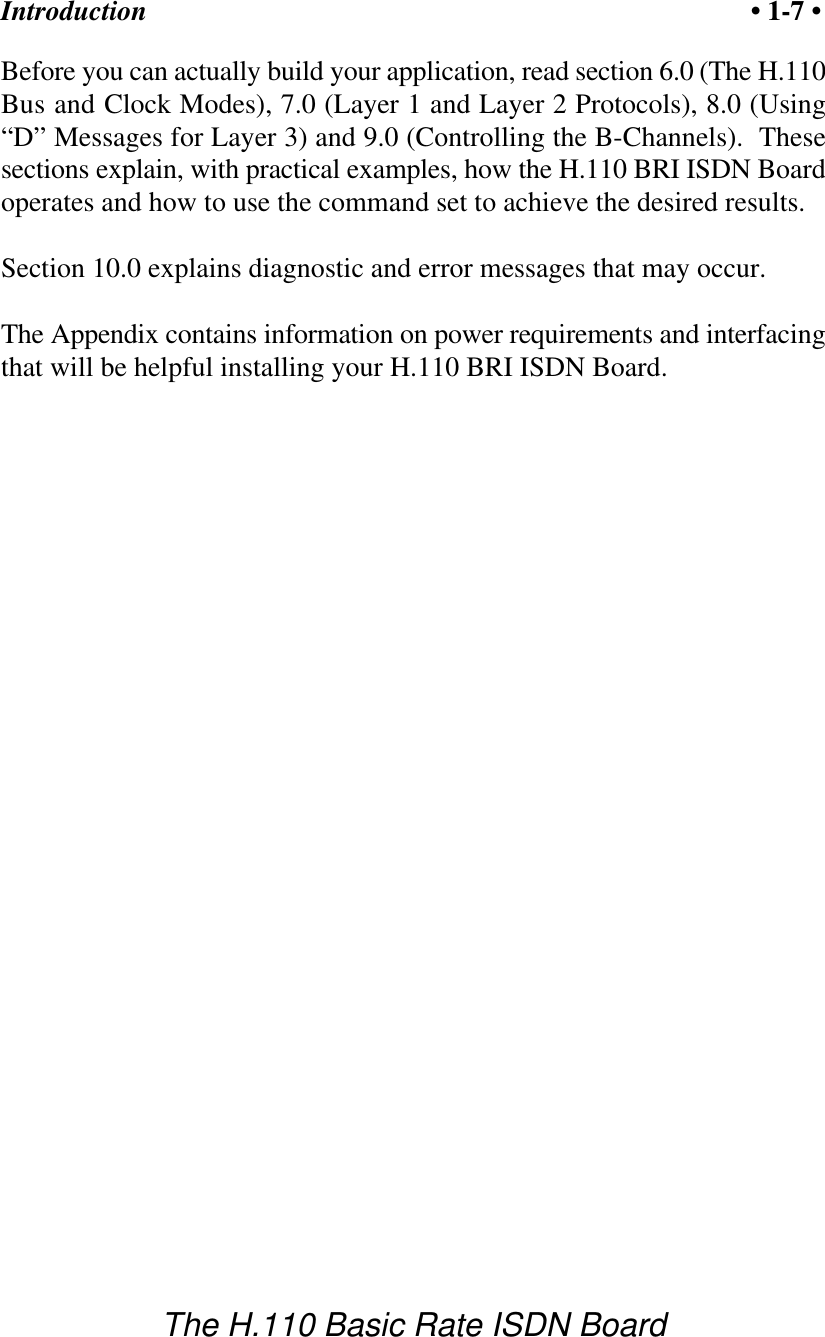 Introduction &bull; 1-7 &bull;The H.110 Basic Rate ISDN BoardBefore you can actually build your application, read section 6.0 (The H.110Bus and Clock Modes), 7.0 (Layer 1 and Layer 2 Protocols), 8.0 (Using&ldquo;D&rdquo; Messages for Layer 3) and 9.0 (Controlling the B-Channels).  Thesesections explain, with practical examples, how the H.110 BRI ISDN Boardoperates and how to use the command set to achieve the desired results.  Section 10.0 explains diagnostic and error messages that may occur.The Appendix contains information on power requirements and interfacingthat will be helpful installing your H.110 BRI ISDN Board.