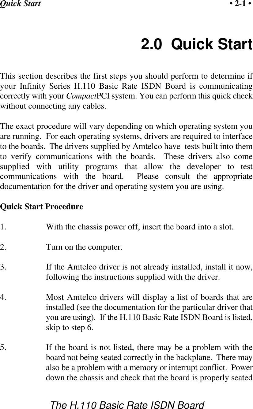 Quick Start &bull; 2-1 &bull;The H.110 Basic Rate ISDN Board2.0  Quick StartThis section describes the first steps you should perform to determine ifyour Infinity Series H.110 Basic Rate ISDN Board is communicatingcorrectly with your CompactPCI system. You can perform this quick checkwithout connecting any cables.The exact procedure will vary depending on which operating system youare running.  For each operating systems, drivers are required to interfaceto the boards.  The drivers supplied by Amtelco have  tests built into themto verify communications with the boards.  These drivers also comesupplied with utility programs that allow the developer to testcommunications with the board.  Please consult the appropriatedocumentation for the driver and operating system you are using.Quick Start Procedure1. With the chassis power off, insert the board into a slot.2. Turn on the computer.3. If the Amtelco driver is not already installed, install it now,following the instructions supplied with the driver.4. Most Amtelco drivers will display a list of boards that areinstalled (see the documentation for the particular driver thatyou are using).  If the H.110 Basic Rate ISDN Board is listed,skip to step 6.5. If the board is not listed, there may be a problem with theboard not being seated correctly in the backplane.  There mayalso be a problem with a memory or interrupt conflict.  Powerdown the chassis and check that the board is properly seated