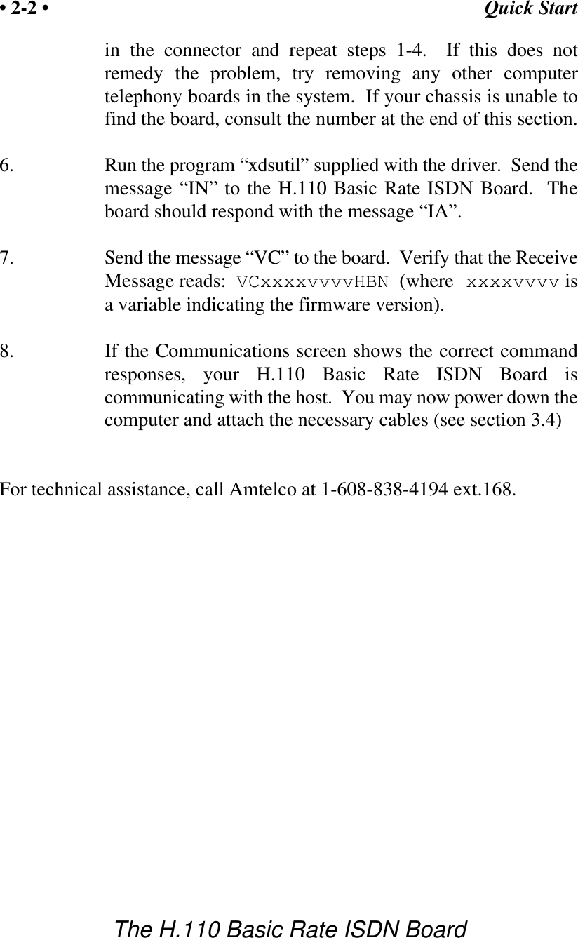 Quick Start&bull; 2-2 &bull;The H.110 Basic Rate ISDN Boardin the connector and repeat steps 1-4.  If this does notremedy the problem, try removing any other computertelephony boards in the system.  If your chassis is unable tofind the board, consult the number at the end of this section.6. Run the program &ldquo;xdsutil&rdquo; supplied with the driver.  Send themessage &ldquo;IN&rdquo; to the H.110 Basic Rate ISDN Board.  Theboard should respond with the message &ldquo;IA&rdquo;.7. Send the message &ldquo;VC&rdquo; to the board.  Verify that the ReceiveMessage reads:  VCxxxxvvvvHBN  (where xxxxvvvv isa variable indicating the firmware version).8. If the Communications screen shows the correct commandresponses, your H.110 Basic Rate ISDN Board iscommunicating with the host.  You may now power down thecomputer and attach the necessary cables (see section 3.4)For technical assistance, call Amtelco at 1-608-838-4194 ext.168.