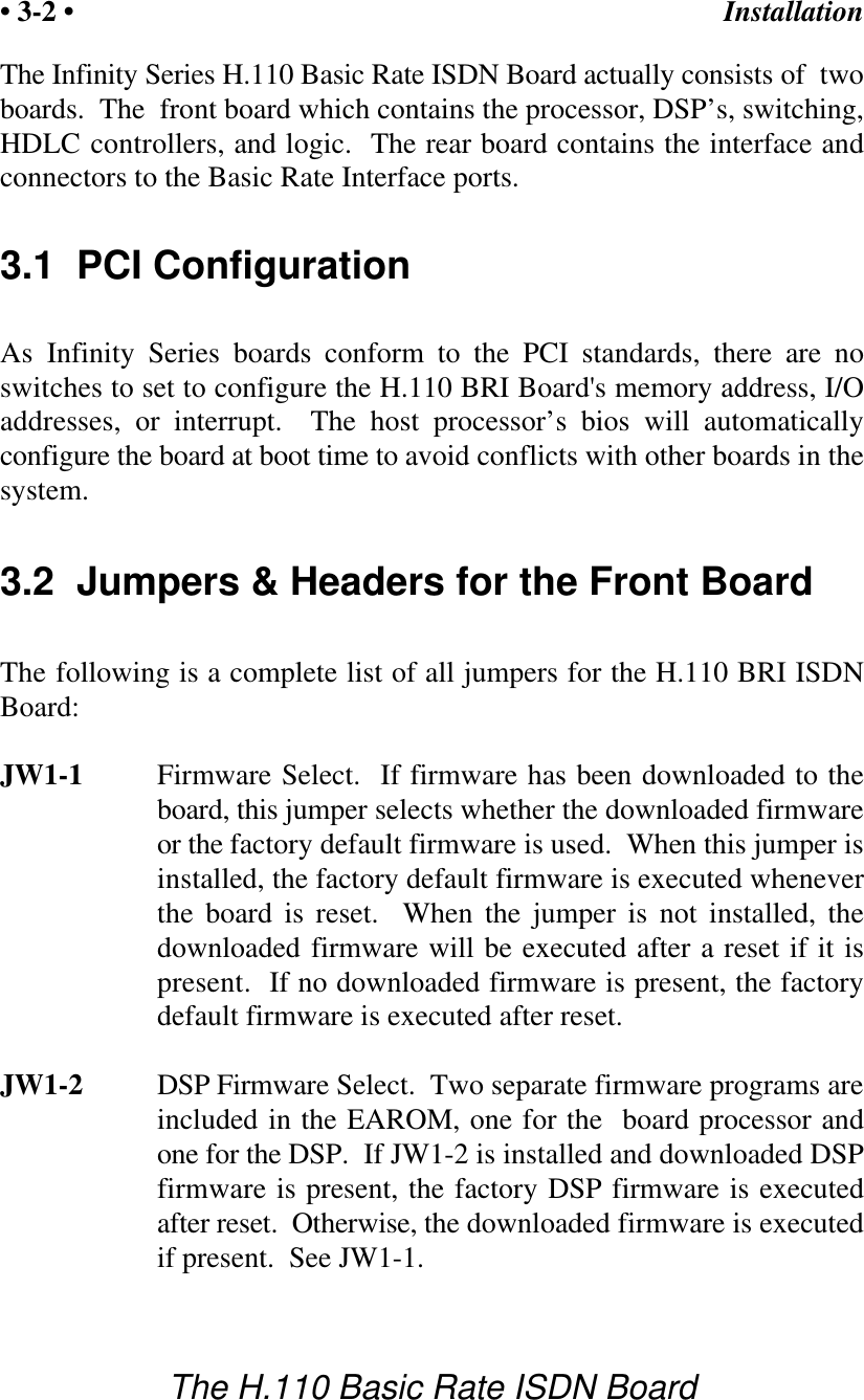Installation&bull; 3-2 &bull;The H.110 Basic Rate ISDN BoardThe Infinity Series H.110 Basic Rate ISDN Board actually consists of  twoboards.  The  front board which contains the processor, DSP&rsquo;s, switching,HDLC controllers, and logic.  The rear board contains the interface andconnectors to the Basic Rate Interface ports.3.1  PCI ConfigurationAs Infinity Series boards conform to the PCI standards, there are noswitches to set to configure the H.110 BRI Board's memory address, I/Oaddresses, or interrupt.  The host processor&rsquo;s bios will automaticallyconfigure the board at boot time to avoid conflicts with other boards in thesystem.3.2  Jumpers &amp; Headers for the Front BoardThe following is a complete list of all jumpers for the H.110 BRI ISDNBoard:JW1-1 Firmware Select.  If firmware has been downloaded to theboard, this jumper selects whether the downloaded firmwareor the factory default firmware is used.  When this jumper isinstalled, the factory default firmware is executed wheneverthe board is reset.  When the jumper is not installed, thedownloaded firmware will be executed after a reset if it ispresent.  If no downloaded firmware is present, the factorydefault firmware is executed after reset.  JW1-2 DSP Firmware Select.  Two separate firmware programs areincluded in the EAROM, one for the  board processor andone for the DSP.  If JW1-2 is installed and downloaded DSPfirmware is present, the factory DSP firmware is executedafter reset.  Otherwise, the downloaded firmware is executedif present.  See JW1-1.