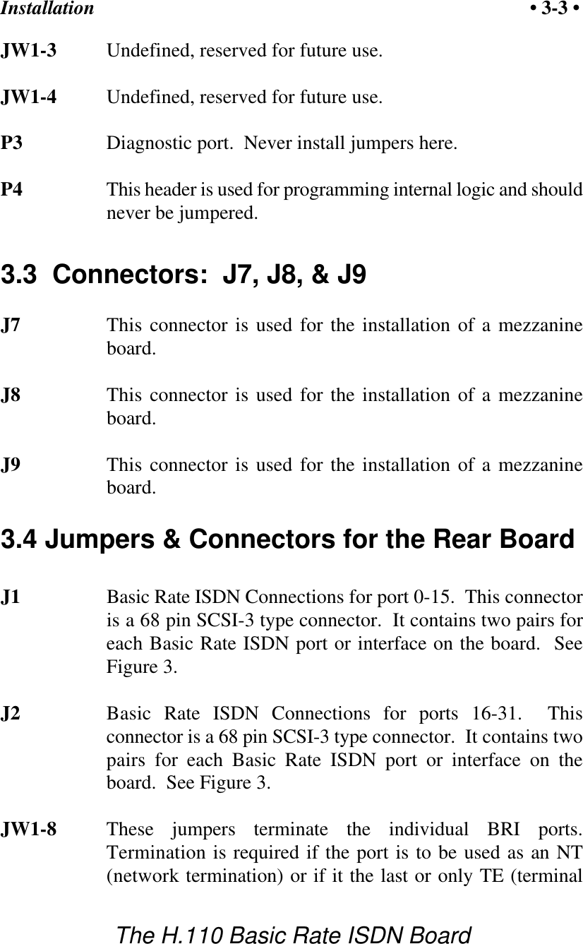 Installation &bull; 3-3 &bull;The H.110 Basic Rate ISDN BoardJW1-3 Undefined, reserved for future use.JW1-4 Undefined, reserved for future use.P3 Diagnostic port.  Never install jumpers here.P4 This header is used for programming internal logic and shouldnever be jumpered.3.3  Connectors:  J7, J8, &amp; J9J7 This connector is used for the installation of a mezzanineboard.J8 This connector is used for the installation of a mezzanineboard.J9 This connector is used for the installation of a mezzanineboard.3.4 Jumpers &amp; Connectors for the Rear BoardJ1 Basic Rate ISDN Connections for port 0-15.  This connectoris a 68 pin SCSI-3 type connector.  It contains two pairs foreach Basic Rate ISDN port or interface on the board.  SeeFigure 3.J2 Basic Rate ISDN Connections for ports 16-31.  Thisconnector is a 68 pin SCSI-3 type connector.  It contains twopairs for each Basic Rate ISDN port or interface on theboard.  See Figure 3.JW1-8 These jumpers terminate the individual BRI ports.Termination is required if the port is to be used as an NT(network termination) or if it the last or only TE (terminal