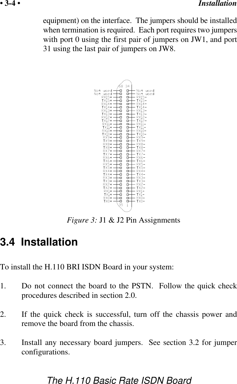 Installation&bull; 3-4 &bull;The H.110 Basic Rate ISDN BoardFigure 3: J1 &amp; J2 Pin Assignmentsequipment) on the interface.  The jumpers should be installedwhen termination is required.  Each port requires two jumperswith port 0 using the first pair of jumpers on JW1, and port31 using the last pair of jumpers on JW8.3.4  InstallationTo install the H.110 BRI ISDN Board in your system:1. Do not connect the board to the PSTN.  Follow the quick checkprocedures described in section 2.0.2. If the quick check is successful, turn off the chassis power andremove the board from the chassis.3. Install any necessary board jumpers.  See section 3.2 for jumperconfigurations. 