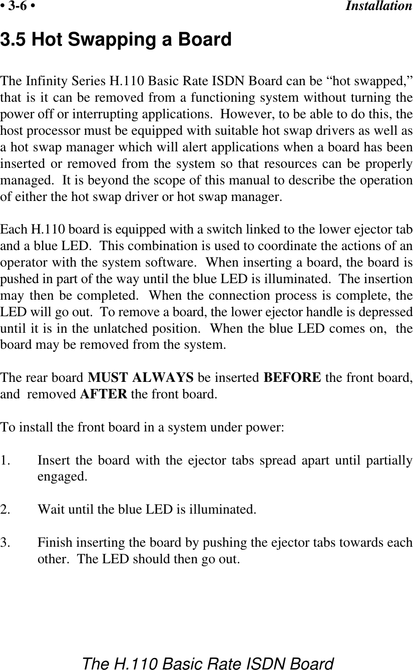 Installation&bull; 3-6 &bull;The H.110 Basic Rate ISDN Board3.5 Hot Swapping a BoardThe Infinity Series H.110 Basic Rate ISDN Board can be &ldquo;hot swapped,&rdquo;that is it can be removed from a functioning system without turning thepower off or interrupting applications.  However, to be able to do this, thehost processor must be equipped with suitable hot swap drivers as well asa hot swap manager which will alert applications when a board has beeninserted or removed from the system so that resources can be properlymanaged.  It is beyond the scope of this manual to describe the operationof either the hot swap driver or hot swap manager.Each H.110 board is equipped with a switch linked to the lower ejector taband a blue LED.  This combination is used to coordinate the actions of anoperator with the system software.  When inserting a board, the board ispushed in part of the way until the blue LED is illuminated.  The insertionmay then be completed.  When the connection process is complete, theLED will go out.  To remove a board, the lower ejector handle is depresseduntil it is in the unlatched position.  When the blue LED comes on,  theboard may be removed from the system.The rear board MUST ALWAYS be inserted BEFORE the front board,and  removed AFTER the front board.To install the front board in a system under power:1. Insert the board with the ejector tabs spread apart until partiallyengaged.2. Wait until the blue LED is illuminated.3.  Finish inserting the board by pushing the ejector tabs towards eachother.  The LED should then go out.