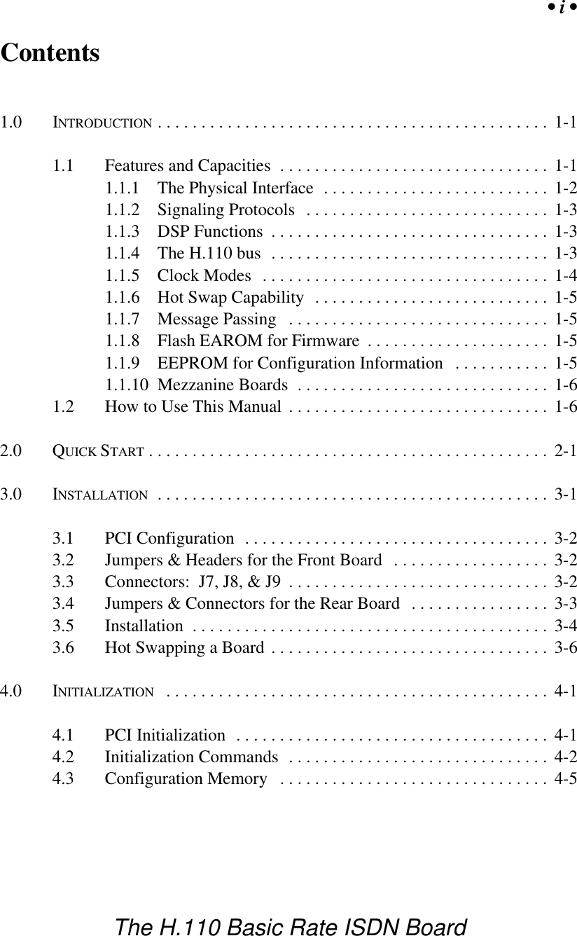 &bull; i &bull;The H.110 Basic Rate ISDN BoardContents1.0 INTRODUCTION ............................................. 1-11.1 Features and Capacities ............................... 1-11.1.1 The Physical Interface  .......................... 1-21.1.2 Signaling Protocols ............................ 1-31.1.3 DSP Functions ................................ 1-31.1.4 The H.110 bus ................................ 1-31.1.5 Clock Modes ................................. 1-41.1.6 Hot Swap Capability ........................... 1-51.1.7 Message Passing .............................. 1-51.1.8 Flash EAROM for Firmware ..................... 1-51.1.9 EEPROM for Configuration Information ........... 1-51.1.10 Mezzanine Boards ............................. 1-61.2 How to Use This Manual .............................. 1-62.0 QUICK START .............................................. 2-13.0 INSTALLATION ............................................. 3-13.1 PCI Configuration ................................... 3-23.2 Jumpers &amp; Headers for the Front Board .................. 3-23.3 Connectors:  J7, J8, &amp; J9 .............................. 3-23.4 Jumpers &amp; Connectors for the Rear Board ................ 3-33.5 Installation ......................................... 3-43.6 Hot Swapping a Board ................................ 3-64.0 INITIALIZATION ............................................ 4-14.1 PCI Initialization .................................... 4-14.2 Initialization Commands .............................. 4-24.3 Configuration Memory ............................... 4-5