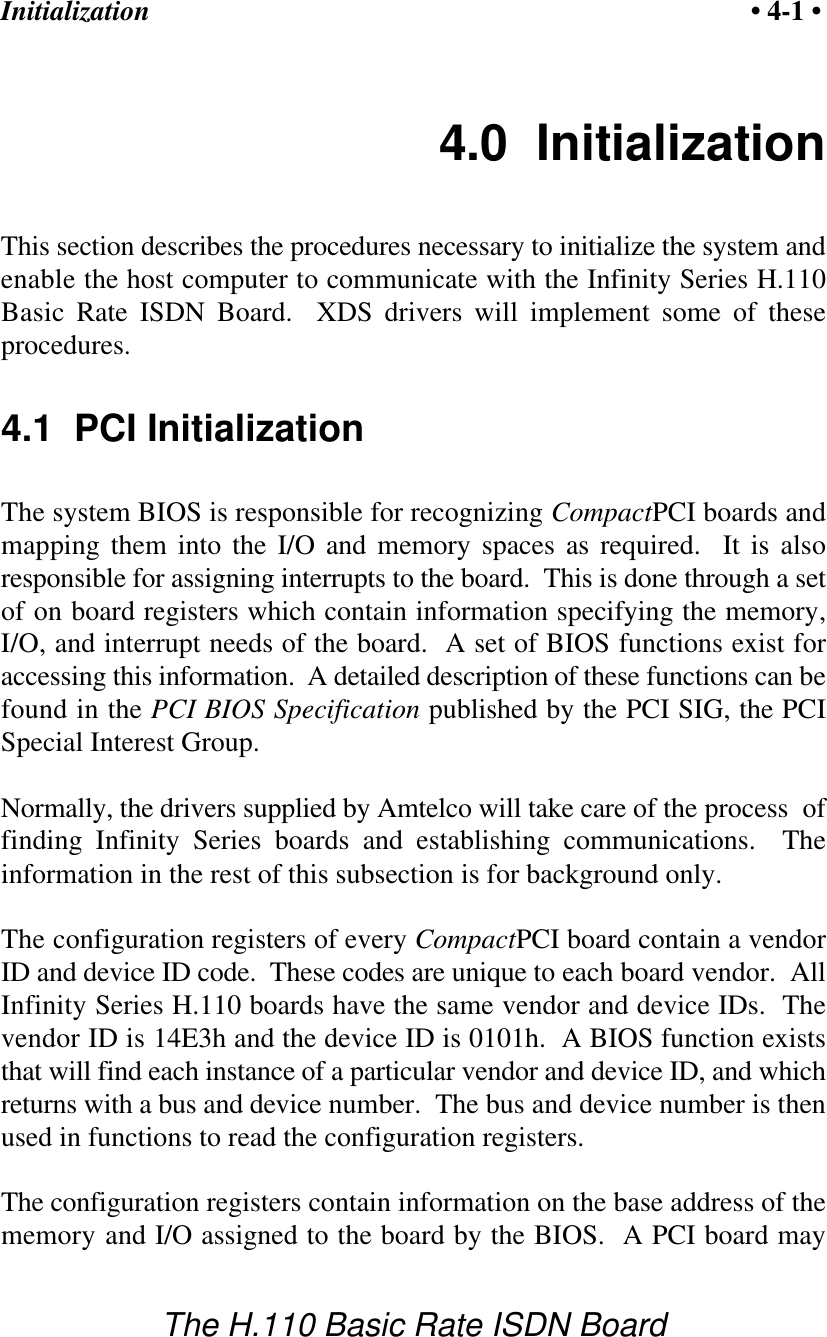Initialization &bull; 4-1 &bull;The H.110 Basic Rate ISDN Board4.0  InitializationThis section describes the procedures necessary to initialize the system andenable the host computer to communicate with the Infinity Series H.110Basic Rate ISDN Board.  XDS drivers will implement some of theseprocedures.4.1  PCI InitializationThe system BIOS is responsible for recognizing CompactPCI boards andmapping them into the I/O and memory spaces as required.  It is alsoresponsible for assigning interrupts to the board.  This is done through a setof on board registers which contain information specifying the memory,I/O, and interrupt needs of the board.  A set of BIOS functions exist foraccessing this information.  A detailed description of these functions can befound in the PCI BIOS Specification published by the PCI SIG, the PCISpecial Interest Group.Normally, the drivers supplied by Amtelco will take care of the process  offinding Infinity Series boards and establishing communications.  Theinformation in the rest of this subsection is for background only.The configuration registers of every CompactPCI board contain a vendorID and device ID code.  These codes are unique to each board vendor.  AllInfinity Series H.110 boards have the same vendor and device IDs.  Thevendor ID is 14E3h and the device ID is 0101h.  A BIOS function existsthat will find each instance of a particular vendor and device ID, and whichreturns with a bus and device number.  The bus and device number is thenused in functions to read the configuration registers.The configuration registers contain information on the base address of thememory and I/O assigned to the board by the BIOS.  A PCI board may