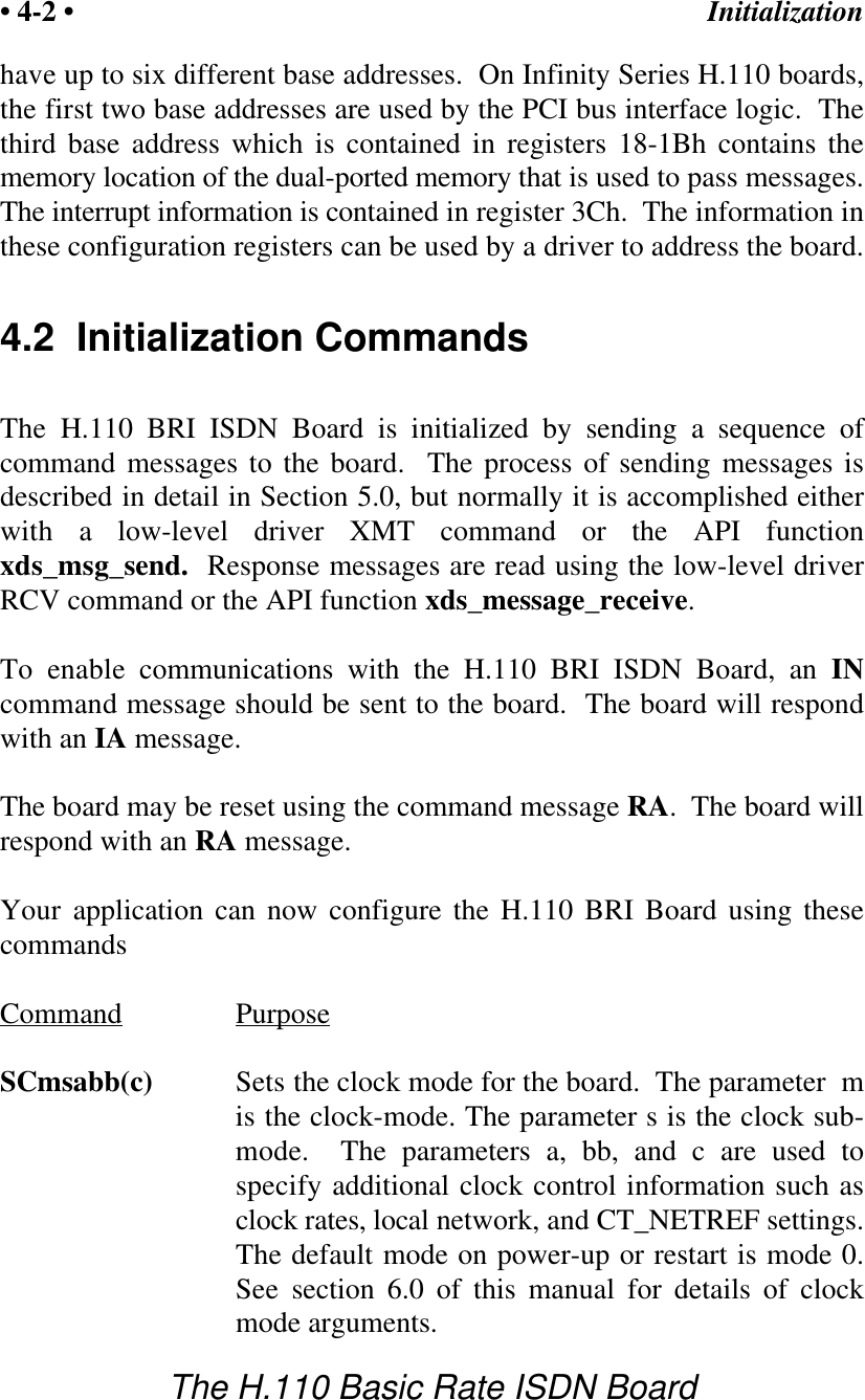 Initialization&bull; 4-2 &bull;The H.110 Basic Rate ISDN Boardhave up to six different base addresses.  On Infinity Series H.110 boards,the first two base addresses are used by the PCI bus interface logic.  Thethird base address which is contained in registers 18-1Bh contains thememory location of the dual-ported memory that is used to pass messages.The interrupt information is contained in register 3Ch.  The information inthese configuration registers can be used by a driver to address the board.4.2  Initialization CommandsThe H.110 BRI ISDN Board is initialized by sending a sequence ofcommand messages to the board.  The process of sending messages isdescribed in detail in Section 5.0, but normally it is accomplished eitherwith a low-level driver XMT command or the API functionxds_msg_send.  Response messages are read using the low-level driverRCV command or the API function xds_message_receive.To enable communications with the H.110 BRI ISDN Board, an INcommand message should be sent to the board.  The board will respondwith an IA message.The board may be reset using the command message RA.  The board willrespond with an RA message.Your application can now configure the H.110 BRI Board using thesecommandsCommand PurposeSCmsabb(c) Sets the clock mode for the board.  The parameter  mis the clock-mode. The parameter s is the clock sub-mode.  The parameters a, bb, and c are used tospecify additional clock control information such asclock rates, local network, and CT_NETREF settings.The default mode on power-up or restart is mode 0.See section 6.0 of this manual for details of clockmode arguments.