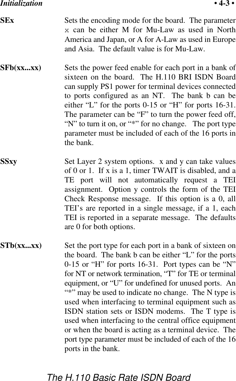 Initialization &bull; 4-3 &bull;The H.110 Basic Rate ISDN BoardSEx Sets the encoding mode for the board.  The parameterx can be either M for Mu-Law as used in NorthAmerica and Japan, or A for A-Law as used in Europeand Asia.  The default value is for Mu-Law.SFb(xx...xx) Sets the power feed enable for each port in a bank ofsixteen on the board.  The H.110 BRI ISDN Boardcan supply PS1 power for terminal devices connectedto ports configured as an NT.  The bank b can beeither &ldquo;L&rdquo; for the ports 0-15 or &ldquo;H&rdquo; for ports 16-31.The parameter can be &ldquo;F&rdquo; to turn the power feed off,&ldquo;N&rdquo; to turn it on, or &ldquo;*&rdquo; for no change.   The port typeparameter must be included of each of the 16 ports inthe bank.  SSxy Set Layer 2 system options.  x and y can take valuesof 0 or 1.  If x is a 1, timer TWAIT is disabled, and aTE port will not automatically request a TEIassignment.  Option y controls the form of the TEICheck Response message.  If this option is a 0, allTEI&rsquo;s are reported in a single message, if a 1, eachTEI is reported in a separate message.  The defaultsare 0 for both options.STb(xx...xx) Set the port type for each port in a bank of sixteen onthe board.  The bank b can be either &ldquo;L&rdquo; for the ports0-15 or &ldquo;H&rdquo; for ports 16-31.  Port types can be &ldquo;N&rdquo;for NT or network termination, &ldquo;T&rdquo; for TE or terminalequipment, or &ldquo;U&rdquo; for undefined for unused ports.  An&ldquo;*&rdquo; may be used to indicate no change.  The N type isused when interfacing to terminal equipment such asISDN station sets or ISDN modems.  The T type isused when interfacing to the central office equipmentor when the board is acting as a terminal device.  Theport type parameter must be included of each of the 16ports in the bank.