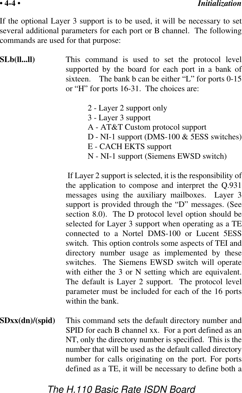 Initialization&bull; 4-4 &bull;The H.110 Basic Rate ISDN BoardIf the optional Layer 3 support is to be used, it will be necessary to setseveral additional parameters for each port or B channel.  The followingcommands are used for that purpose:SLb(ll...ll) This command is used to set the protocol levelsupported by the board for each port in a bank ofsixteen.    The bank b can be either &ldquo;L&rdquo; for ports 0-15or &ldquo;H&rdquo; for ports 16-31.  The choices are:2 - Layer 2 support only3 - Layer 3 supportA - AT&amp;T Custom protocol supportD - NI-1 support (DMS-100 &amp; 5ESS switches)E - CACH EKTS supportN - NI-1 support (Siemens EWSD switch) If Layer 2 support is selected, it is the responsibility ofthe application to compose and interpret the Q.931messages using the auxiliary mailboxes.  Layer  3support is provided through the &ldquo;D&rdquo; messages. (Seesection 8.0).  The D protocol level option should beselected for Layer 3 support when operating as a TEconnected to a Nortel DMS-100 or Lucent 5ESSswitch.  This option controls some aspects of TEI anddirectory number usage as implemented by theseswitches.  The Siemens EWSD switch will operatewith either the 3 or N setting which are equivalent.The default is Layer 2 support.  The protocol levelparameter must be included for each of the 16 portswithin the bank.SDxx(dn)/(spid) This command sets the default directory number andSPID for each B channel xx.  For a port defined as anNT, only the directory number is specified.  This is thenumber that will be used as the default called directorynumber for calls originating on the port. For portsdefined as a TE, it will be necessary to define both a