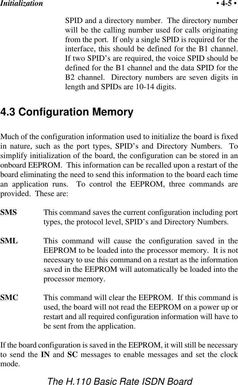 Initialization &bull; 4-5 &bull;The H.110 Basic Rate ISDN BoardSPID and a directory number.  The directory numberwill be the calling number used for calls originatingfrom the port.  If only a single SPID is required for theinterface, this should be defined for the B1 channel.If two SPID&rsquo;s are required, the voice SPID should bedefined for the B1 channel and the data SPID for theB2 channel.  Directory numbers are seven digits inlength and SPIDs are 10-14 digits.4.3 Configuration MemoryMuch of the configuration information used to initialize the board is fixedin nature, such as the port types, SPID&rsquo;s and Directory Numbers.  Tosimplify initialization of the board, the configuration can be stored in anonboard EEPROM.  This information can be recalled upon a restart of theboard eliminating the need to send this information to the board each timean application runs.  To control the EEPROM, three commands areprovided.  These are:SMS This command saves the current configuration including porttypes, the protocol level, SPID&rsquo;s and Directory Numbers.SML This command will cause the configuration saved in theEEPROM to be loaded into the processor memory.  It is notnecessary to use this command on a restart as the informationsaved in the EEPROM will automatically be loaded into theprocessor memory.SMC This command will clear the EEPROM.  If this command isused, the board will not read the EEPROM on a power up orrestart and all required configuration information will have tobe sent from the application.If the board configuration is saved in the EEPROM, it will still be necessaryto send the IN and SC messages to enable messages and set the clockmode.