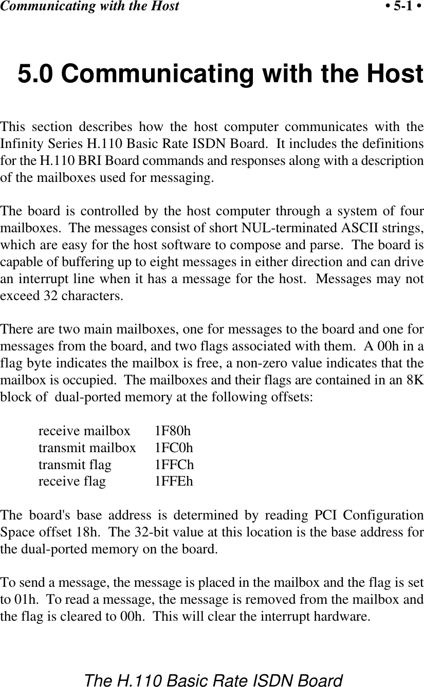 Communicating with the Host &bull; 5-1 &bull;The H.110 Basic Rate ISDN Board5.0 Communicating with the HostThis section describes how the host computer communicates with theInfinity Series H.110 Basic Rate ISDN Board.  It includes the definitionsfor the H.110 BRI Board commands and responses along with a descriptionof the mailboxes used for messaging.The board is controlled by the host computer through a system of fourmailboxes.  The messages consist of short NUL-terminated ASCII strings,which are easy for the host software to compose and parse.  The board iscapable of buffering up to eight messages in either direction and can drivean interrupt line when it has a message for the host.  Messages may notexceed 32 characters.There are two main mailboxes, one for messages to the board and one formessages from the board, and two flags associated with them.  A 00h in aflag byte indicates the mailbox is free, a non-zero value indicates that themailbox is occupied.  The mailboxes and their flags are contained in an 8Kblock of  dual-ported memory at the following offsets:receive mailbox 1F80htransmit mailbox 1FC0htransmit flag 1FFChreceive flag 1FFEhThe board's base address is determined by reading PCI ConfigurationSpace offset 18h.  The 32-bit value at this location is the base address forthe dual-ported memory on the board.To send a message, the message is placed in the mailbox and the flag is setto 01h.  To read a message, the message is removed from the mailbox andthe flag is cleared to 00h.  This will clear the interrupt hardware.