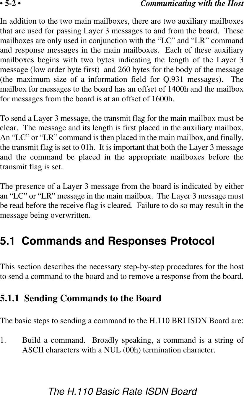 Communicating with the Host&bull; 5-2 &bull;The H.110 Basic Rate ISDN BoardIn addition to the two main mailboxes, there are two auxiliary mailboxesthat are used for passing Layer 3 messages to and from the board.  Thesemailboxes are only used in conjunction with the &ldquo;LC&rdquo; and &ldquo;LR&rdquo; commandand response messages in the main mailboxes.  Each of these auxiliarymailboxes begins with two bytes indicating the length of the Layer  3message (low order byte first)  and 260 bytes for the body of the message(the maximum size of a information field for Q.931 messages).  Themailbox for messages to the board has an offset of 1400h and the mailboxfor messages from the board is at an offset of 1600h.To send a Layer 3 message, the transmit flag for the main mailbox must beclear.  The message and its length is first placed in the auxiliary mailbox.An &ldquo;LC&rdquo; or &ldquo;LR&rdquo; command is then placed in the main mailbox, and finally,the transmit flag is set to 01h.  It is important that both the Layer 3 messageand the command be placed in the appropriate mailboxes before thetransmit flag is set.The presence of a Layer 3 message from the board is indicated by eitheran &ldquo;LC&rdquo; or &ldquo;LR&rdquo; message in the main mailbox.  The Layer 3 message mustbe read before the receive flag is cleared.  Failure to do so may result in themessage being overwritten.5.1  Commands and Responses ProtocolThis section describes the necessary step-by-step procedures for the hostto send a command to the board and to remove a response from the board.5.1.1  Sending Commands to the BoardThe basic steps to sending a command to the H.110 BRI ISDN Board are:1. Build a command.  Broadly speaking, a command is a string ofASCII characters with a NUL (00h) termination character.