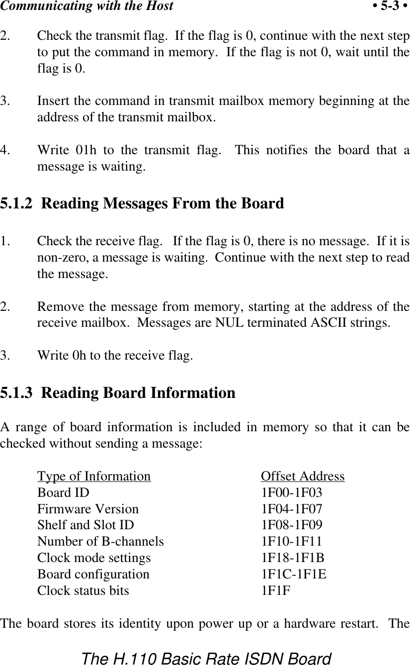 Communicating with the Host &bull; 5-3 &bull;The H.110 Basic Rate ISDN Board2. Check the transmit flag.  If the flag is 0, continue with the next stepto put the command in memory.  If the flag is not 0, wait until theflag is 0.3. Insert the command in transmit mailbox memory beginning at theaddress of the transmit mailbox.4. Write 01h to the transmit flag.  This notifies the board that amessage is waiting.5.1.2  Reading Messages From the Board1. Check the receive flag.   If the flag is 0, there is no message.  If it isnon-zero, a message is waiting.  Continue with the next step to readthe message.2. Remove the message from memory, starting at the address of thereceive mailbox.  Messages are NUL terminated ASCII strings.3. Write 0h to the receive flag.5.1.3  Reading Board InformationA range of board information is included in memory so that it can bechecked without sending a message:Type of Information Offset AddressBoard ID 1F00-1F03Firmware Version 1F04-1F07Shelf and Slot ID 1F08-1F09Number of B-channels  1F10-1F11Clock mode settings 1F18-1F1BBoard configuration 1F1C-1F1EClock status bits 1F1FThe board stores its identity upon power up or a hardware restart.  The