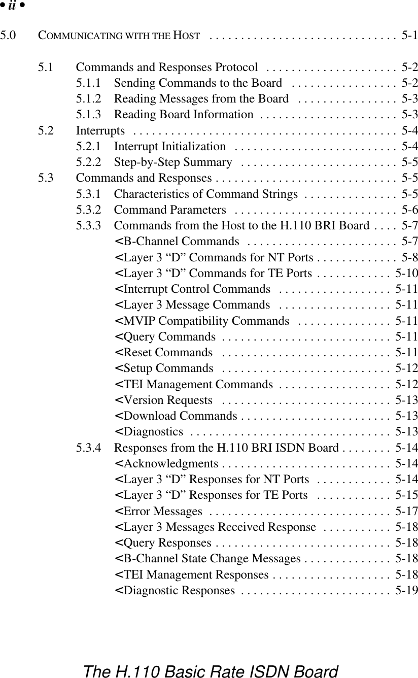 &bull; ii &bull;The H.110 Basic Rate ISDN Board5.0 COMMUNICATING WITH THE HOST .............................. 5-15.1 Commands and Responses Protocol ..................... 5-25.1.1 Sending Commands to the Board ................. 5-25.1.2 Reading Messages from the Board ................ 5-35.1.3 Reading Board Information ...................... 5-35.2 Interrupts .......................................... 5-45.2.1 Interrupt Initialization .......................... 5-45.2.2 Step-by-Step Summary ......................... 5-55.3 Commands and Responses ............................. 5-55.3.1 Characteristics of Command Strings ............... 5-55.3.2 Command Parameters .......................... 5-65.3.3 Commands from the Host to the H.110 BRI Board .... 5-7< B-Channel Commands  ........................ 5-7< Layer 3 &ldquo;D&rdquo; Commands for NT Ports ............. 5-8< Layer 3 &ldquo;D&rdquo; Commands for TE Ports ............ 5-10< Interrupt Control Commands .................. 5-11< Layer 3 Message Commands  .................. 5-11< MVIP Compatibility Commands ............... 5-11< Query Commands ........................... 5-11< Reset Commands ........................... 5-11< Setup Commands ........................... 5-12< TEI Management Commands .................. 5-12< Version Requests ........................... 5-13< Download Commands ........................ 5-13< Diagnostics ................................ 5-135.3.4 Responses from the H.110 BRI ISDN Board ........ 5-14< Acknowledgments ........................... 5-14< Layer 3 &ldquo;D&rdquo; Responses for NT Ports ............ 5-14< Layer 3 &ldquo;D&rdquo; Responses for TE Ports ............ 5-15< Error Messages ............................. 5-17< Layer 3 Messages Received Response ........... 5-18< Query Responses ............................ 5-18< B-Channel State Change Messages .............. 5-18< TEI Management Responses ................... 5-18< Diagnostic Responses ........................ 5-19