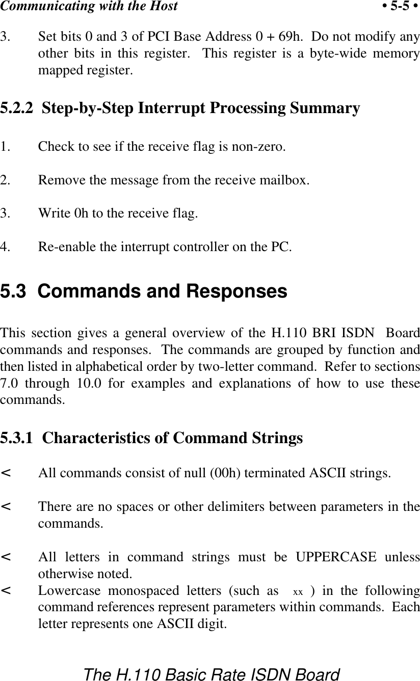 Communicating with the Host &bull; 5-5 &bull;The H.110 Basic Rate ISDN Board3. Set bits 0 and 3 of PCI Base Address 0 + 69h.  Do not modify anyother bits in this register.  This register is a byte-wide memorymapped register.5.2.2  Step-by-Step Interrupt Processing Summary1. Check to see if the receive flag is non-zero.2. Remove the message from the receive mailbox.3. Write 0h to the receive flag.4. Re-enable the interrupt controller on the PC.5.3  Commands and ResponsesThis section gives a general overview of the H.110 BRI ISDN  Boardcommands and responses.  The commands are grouped by function andthen listed in alphabetical order by two-letter command.  Refer to sections7.0 through 10.0 for examples and explanations of how to use thesecommands.5.3.1  Characteristics of Command Strings<All commands consist of null (00h) terminated ASCII strings.<There are no spaces or other delimiters between parameters in thecommands.<All letters in command strings must be UPPERCASE unlessotherwise noted.<Lowercase monospaced letters (such as  xx ) in the followingcommand references represent parameters within commands.  Eachletter represents one ASCII digit.