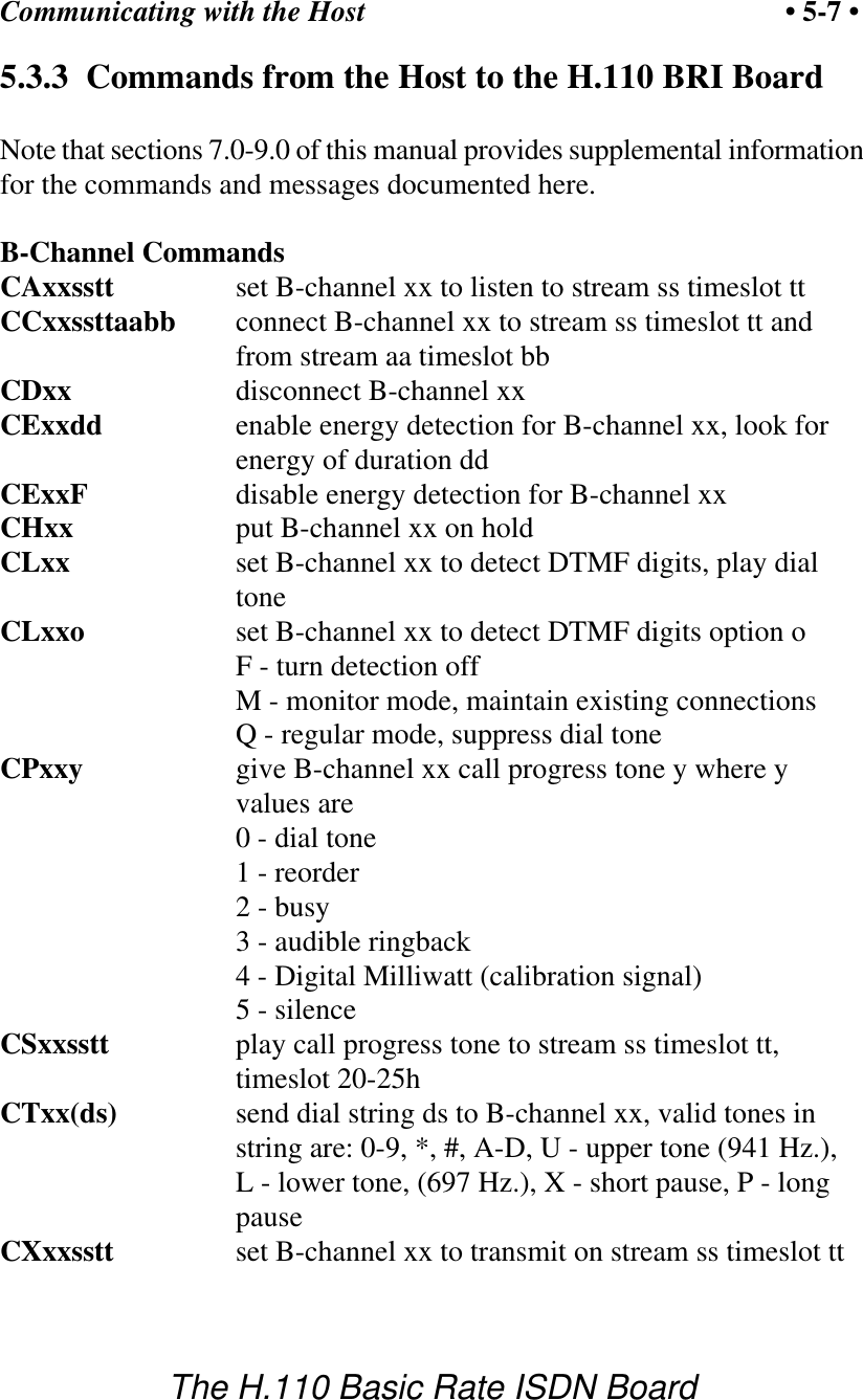 Communicating with the Host &bull; 5-7 &bull;The H.110 Basic Rate ISDN Board5.3.3  Commands from the Host to the H.110 BRI BoardNote that sections 7.0-9.0 of this manual provides supplemental informationfor the commands and messages documented here.B-Channel CommandsCAxxsstt   set B-channel xx to listen to stream ss timeslot ttCCxxssttaabb connect B-channel xx to stream ss timeslot tt andfrom stream aa timeslot bbCDxx       disconnect B-channel xxCExxdd enable energy detection for B-channel xx, look forenergy of duration ddCExxF disable energy detection for B-channel xxCHxx       put B-channel xx on holdCLxx       set B-channel xx to detect DTMF digits, play dialtoneCLxxo set B-channel xx to detect DTMF digits option oF - turn detection offM - monitor mode, maintain existing connectionsQ - regular mode, suppress dial toneCPxxy      give B-channel xx call progress tone y where yvalues are           0 - dial tone           1 - reorder           2 - busy           3 - audible ringback           4 - Digital Milliwatt (calibration signal)5 - silenceCSxxsstt play call progress tone to stream ss timeslot tt,timeslot 20-25hCTxx(ds)   send dial string ds to B-channel xx, valid tones instring are: 0-9, *, #, A-D, U - upper tone (941 Hz.),L - lower tone, (697 Hz.), X - short pause, P - longpauseCXxxsstt   set B-channel xx to transmit on stream ss timeslot tt