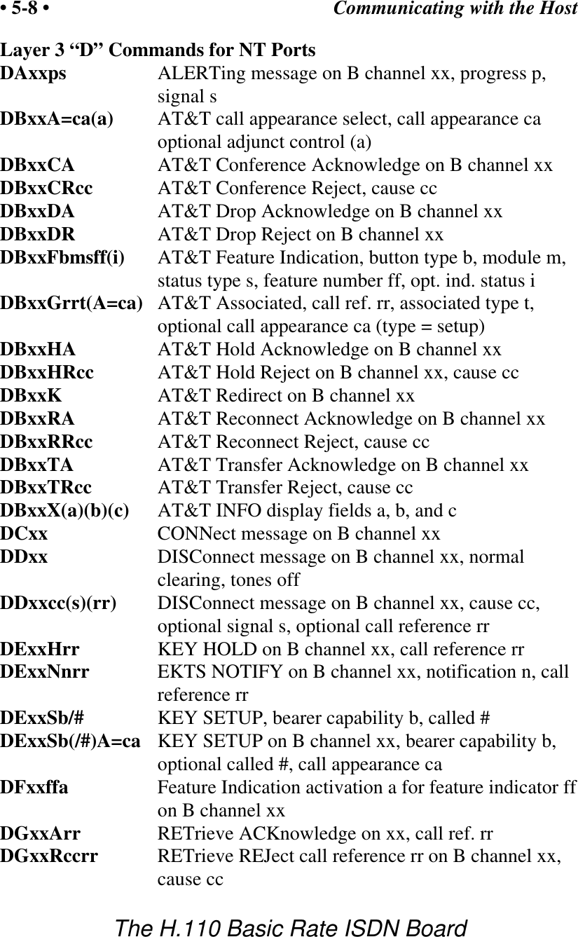 Communicating with the Host&bull; 5-8 &bull;The H.110 Basic Rate ISDN BoardLayer 3 &ldquo;D&rdquo; Commands for NT PortsDAxxps ALERTing message on B channel xx, progress p,signal sDBxxA=ca(a) AT&amp;T call appearance select, call appearance caoptional adjunct control (a)DBxxCA AT&amp;T Conference Acknowledge on B channel xxDBxxCRcc AT&amp;T Conference Reject, cause ccDBxxDA AT&amp;T Drop Acknowledge on B channel xxDBxxDR AT&amp;T Drop Reject on B channel xxDBxxFbmsff(i) AT&amp;T Feature Indication, button type b, module m,status type s, feature number ff, opt. ind. status iDBxxGrrt(A=ca) AT&amp;T Associated, call ref. rr, associated type t,optional call appearance ca (type = setup)DBxxHA AT&amp;T Hold Acknowledge on B channel xxDBxxHRcc AT&amp;T Hold Reject on B channel xx, cause ccDBxxK AT&amp;T Redirect on B channel xxDBxxRA AT&amp;T Reconnect Acknowledge on B channel xxDBxxRRcc AT&amp;T Reconnect Reject, cause ccDBxxTA AT&amp;T Transfer Acknowledge on B channel xxDBxxTRcc AT&amp;T Transfer Reject, cause ccDBxxX(a)(b)(c) AT&amp;T INFO display fields a, b, and cDCxx CONNect message on B channel xxDDxx DISConnect message on B channel xx, normalclearing, tones offDDxxcc(s)(rr) DISConnect message on B channel xx, cause cc,optional signal s, optional call reference rrDExxHrr KEY HOLD on B channel xx, call reference rrDExxNnrr EKTS NOTIFY on B channel xx, notification n, callreference rrDExxSb/# KEY SETUP, bearer capability b, called #DExxSb(/#)A=ca KEY SETUP on B channel xx, bearer capability b,optional called #, call appearance caDFxxffa Feature Indication activation a for feature indicator ffon B channel xxDGxxArr RETrieve ACKnowledge on xx, call ref. rrDGxxRccrr RETrieve REJect call reference rr on B channel xx,cause cc
