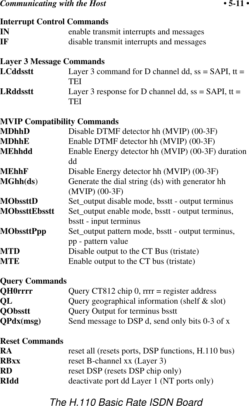 Communicating with the Host &bull; 5-11 &bull;The H.110 Basic Rate ISDN BoardInterrupt Control CommandsIN         enable transmit interrupts and messagesIF         disable transmit interrupts and messagesLayer 3 Message CommandsLCddsstt Layer 3 command for D channel dd, ss = SAPI, tt =TEILRddsstt Layer 3 response for D channel dd, ss = SAPI, tt =TEIMVIP Compatibility CommandsMDhhD Disable DTMF detector hh (MVIP) (00-3F)MDhhE     Enable DTMF detector hh (MVIP) (00-3F)MEhhdd Enable Energy detector hh (MVIP) (00-3F) durationddMEhhF Disable Energy detector hh (MVIP) (00-3F)MGhh(ds)  Generate the dial string (ds) with generator hh(MVIP) (00-3F)MObssttD Set_output disable mode, bsstt - output terminusMObssttEbsstt Set_output enable mode, bsstt - output terminus, bsstt - input terminusMObssttPpp Set_output pattern mode, bsstt - output terminus, pp - pattern valueMTD Disable output to the CT Bus (tristate)MTE Enable output to the CT bus (tristate)Query CommandsQH0rrrr Query CT812 chip 0, rrrr = register addressQL Query geographical information (shelf &amp; slot)QObsstt Query Output for terminus bssttQPdx(msg) Send message to DSP d, send only bits 0-3 of xReset CommandsRA reset all (resets ports, DSP functions, H.110 bus)RBxx reset B-channel xx (Layer 3)RD         reset DSP (resets DSP chip only)RIdd deactivate port dd Layer 1 (NT ports only)