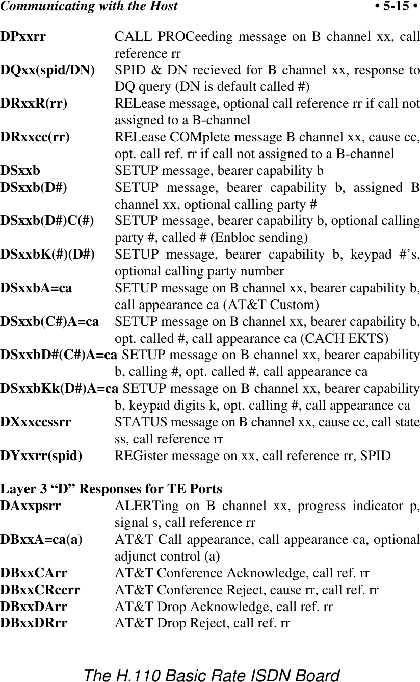 Communicating with the Host &bull; 5-15 &bull;The H.110 Basic Rate ISDN BoardDPxxrr CALL PROCeeding message on B channel xx, callreference rrDQxx(spid/DN) SPID &amp; DN recieved for B channel xx, response toDQ query (DN is default called #)DRxxR(rr) RELease message, optional call reference rr if call notassigned to a B-channelDRxxcc(rr) RELease COMplete message B channel xx, cause cc,opt. call ref. rr if call not assigned to a B-channelDSxxb SETUP message, bearer capability bDSxxb(D#) SETUP message, bearer capability b, assigned Bchannel xx, optional calling party #DSxxb(D#)C(#) SETUP message, bearer capability b, optional callingparty #, called # (Enbloc sending)DSxxbK(#)(D#) SETUP message, bearer capability b, keypad #&rsquo;s,optional calling party numberDSxxbA=ca SETUP message on B channel xx, bearer capability b,call appearance ca (AT&amp;T Custom) DSxxb(C#)A=ca SETUP message on B channel xx, bearer capability b,opt. called #, call appearance ca (CACH EKTS)DSxxbD#(C#)A=ca SETUP message on B channel xx, bearer capabilityb, calling #, opt. called #, call appearance caDSxxbKk(D#)A=ca SETUP message on B channel xx, bearer capabilityb, keypad digits k, opt. calling #, call appearance caDXxxccssrr STATUS message on B channel xx, cause cc, call statess, call reference rrDYxxrr(spid) REGister message on xx, call reference rr, SPIDLayer 3 &ldquo;D&rdquo; Responses for TE PortsDAxxpsrr ALERTing on B channel xx, progress indicator p,signal s, call reference rrDBxxA=ca(a) AT&amp;T Call appearance, call appearance ca, optionaladjunct control (a)DBxxCArr AT&amp;T Conference Acknowledge, call ref. rrDBxxCRccrr AT&amp;T Conference Reject, cause rr, call ref. rrDBxxDArr AT&amp;T Drop Acknowledge, call ref. rrDBxxDRrr AT&amp;T Drop Reject, call ref. rr