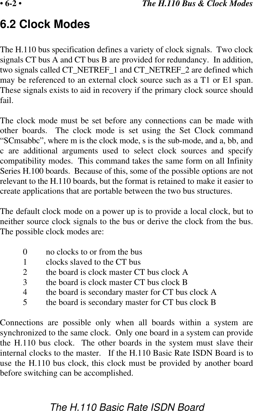 The H.110 Bus &amp; Clock Modes&bull; 6-2 &bull;The H.110 Basic Rate ISDN Board6.2 Clock ModesThe H.110 bus specification defines a variety of clock signals.  Two clocksignals CT bus A and CT bus B are provided for redundancy.  In addition,two signals called CT_NETREF_1 and CT_NETREF_2 are defined whichmay be referenced to an external clock source such as a T1 or E1 span.These signals exists to aid in recovery if the primary clock source shouldfail.The clock mode must be set before any connections can be made withother boards.  The clock mode is set using the Set Clock command&ldquo;SCmsabbc&rdquo;, where m is the clock mode, s is the sub-mode, and a, bb, andc are additional arguments used to select clock sources and specifycompatibility modes.  This command takes the same form on all InfinitySeries H.100 boards.  Because of this, some of the possible options are notrelevant to the H.110 boards, but the format is retained to make it easier tocreate applications that are portable between the two bus structures.The default clock mode on a power up is to provide a local clock, but toneither source clock signals to the bus or derive the clock from the bus.The possible clock modes are:0no clocks to or from the bus1clocks slaved to the CT bus2the board is clock master CT bus clock A3the board is clock master CT bus clock B4the board is secondary master for CT bus clock A5the board is secondary master for CT bus clock BConnections are possible only when all boards within a system aresynchronized to the same clock.  Only one board in a system can providethe H.110 bus clock.  The other boards in the system must slave theirinternal clocks to the master.   If the H.110 Basic Rate ISDN Board is touse the H.110 bus clock, this clock must be provided by another boardbefore switching can be accomplished.
