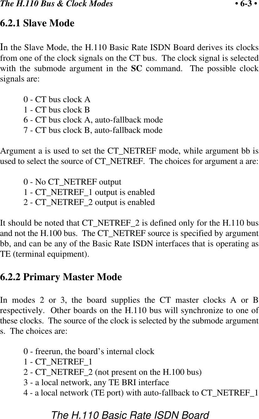 The H.110 Bus &amp; Clock Modes &bull; 6-3 &bull;The H.110 Basic Rate ISDN Board6.2.1 Slave ModeIn the Slave Mode, the H.110 Basic Rate ISDN Board derives its clocksfrom one of the clock signals on the CT bus.  The clock signal is selectedwith the submode argument in the SC command.  The possible clocksignals are:0 - CT bus clock A1 - CT bus clock B6 - CT bus clock A, auto-fallback mode7 - CT bus clock B, auto-fallback modeArgument a is used to set the CT_NETREF mode, while argument bb isused to select the source of CT_NETREF.  The choices for argument a are:0 - No CT_NETREF output1 - CT_NETREF_1 output is enabled2 - CT_NETREF_2 output is enabledIt should be noted that CT_NETREF_2 is defined only for the H.110 busand not the H.100 bus.  The CT_NETREF source is specified by argumentbb, and can be any of the Basic Rate ISDN interfaces that is operating asTE (terminal equipment). 6.2.2 Primary Master ModeIn modes 2 or 3, the board supplies the CT master clocks A or Brespectively.  Other boards on the H.110 bus will synchronize to one ofthese clocks.  The source of the clock is selected by the submode arguments.  The choices are:0 - freerun, the board&rsquo;s internal clock1 - CT_NETREF_12 - CT_NETREF_2 (not present on the H.100 bus)3 - a local network, any TE BRI interface4 - a local network (TE port) with auto-fallback to CT_NETREF_1