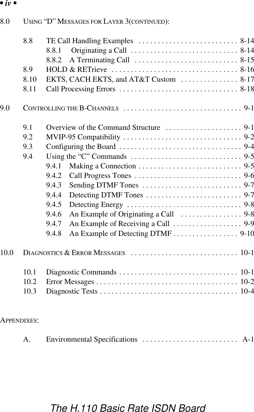 &bull; iv &bull;The H.110 Basic Rate ISDN Board8.0 USING &ldquo;D&rdquo; MESSAGES FOR LAYER 3(CONTINUED):8.8 TE Call Handling Examples .......................... 8-148.8.1  Originating a Call ............................ 8-148.8.2 A Terminating Call ........................... 8-158.9 HOLD &amp; RETrieve ................................. 8-168.10 EKTS, CACH EKTS, and AT&amp;T Custom ............... 8-178.11 Call Processing Errors ............................... 8-189.0 CONTROLLING THE B-CHANNELS ............................... 9-19.1 Overview of the Command Structure .................... 9-19.2 MVIP-95 Compatibility ............................... 9-29.3 Configuring the Board ................................ 9-49.4 Using the &ldquo;C&rdquo; Commands ............................. 9-59.4.1 Making a Connection ........................... 9-59.4.2 Call Progress Tones ............................ 9-69.4.3 Sending DTMF Tones .......................... 9-79.4.4 Detecting DTMF Tones ......................... 9-79.4.5 Detecting Energy .............................. 9-89.4.6 An Example of Originating a Call  ................ 9-89.4.7 An Example of Receiving a Call .................. 9-99.4.8 An Example of Detecting DTMF ................. 9-1010.0 DIAGNOSTICS &amp; ERROR MESSAGES ............................ 10-110.1 Diagnostic Commands ............................... 10-110.2 Error Messages ..................................... 10-210.3 Diagnostic Tests .................................... 10-4APPENDIXES:A. Environmental Specifications ......................... A-1