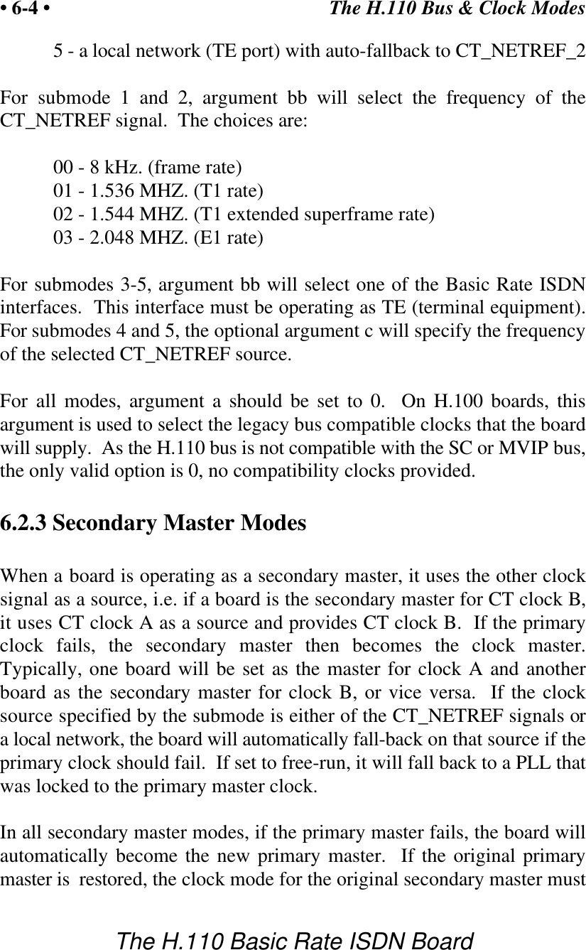 The H.110 Bus &amp; Clock Modes&bull; 6-4 &bull;The H.110 Basic Rate ISDN Board5 - a local network (TE port) with auto-fallback to CT_NETREF_2For submode 1 and 2, argument bb will select the frequency of theCT_NETREF signal.  The choices are:00 - 8 kHz. (frame rate)01 - 1.536 MHZ. (T1 rate)02 - 1.544 MHZ. (T1 extended superframe rate)03 - 2.048 MHZ. (E1 rate)For submodes 3-5, argument bb will select one of the Basic Rate ISDNinterfaces.  This interface must be operating as TE (terminal equipment).For submodes 4 and 5, the optional argument c will specify the frequencyof the selected CT_NETREF source.For all modes, argument a should be set to 0.  On H.100 boards, thisargument is used to select the legacy bus compatible clocks that the boardwill supply.  As the H.110 bus is not compatible with the SC or MVIP bus,the only valid option is 0, no compatibility clocks provided.6.2.3 Secondary Master ModesWhen a board is operating as a secondary master, it uses the other clocksignal as a source, i.e. if a board is the secondary master for CT clock B,it uses CT clock A as a source and provides CT clock B.  If the primaryclock fails, the secondary master then becomes the clock master.Typically, one board will be set as the master for clock A and anotherboard as the secondary master for clock B, or vice versa.  If the clocksource specified by the submode is either of the CT_NETREF signals ora local network, the board will automatically fall-back on that source if theprimary clock should fail.  If set to free-run, it will fall back to a PLL thatwas locked to the primary master clock.In all secondary master modes, if the primary master fails, the board willautomatically become the new primary master.  If the original primarymaster is  restored, the clock mode for the original secondary master must