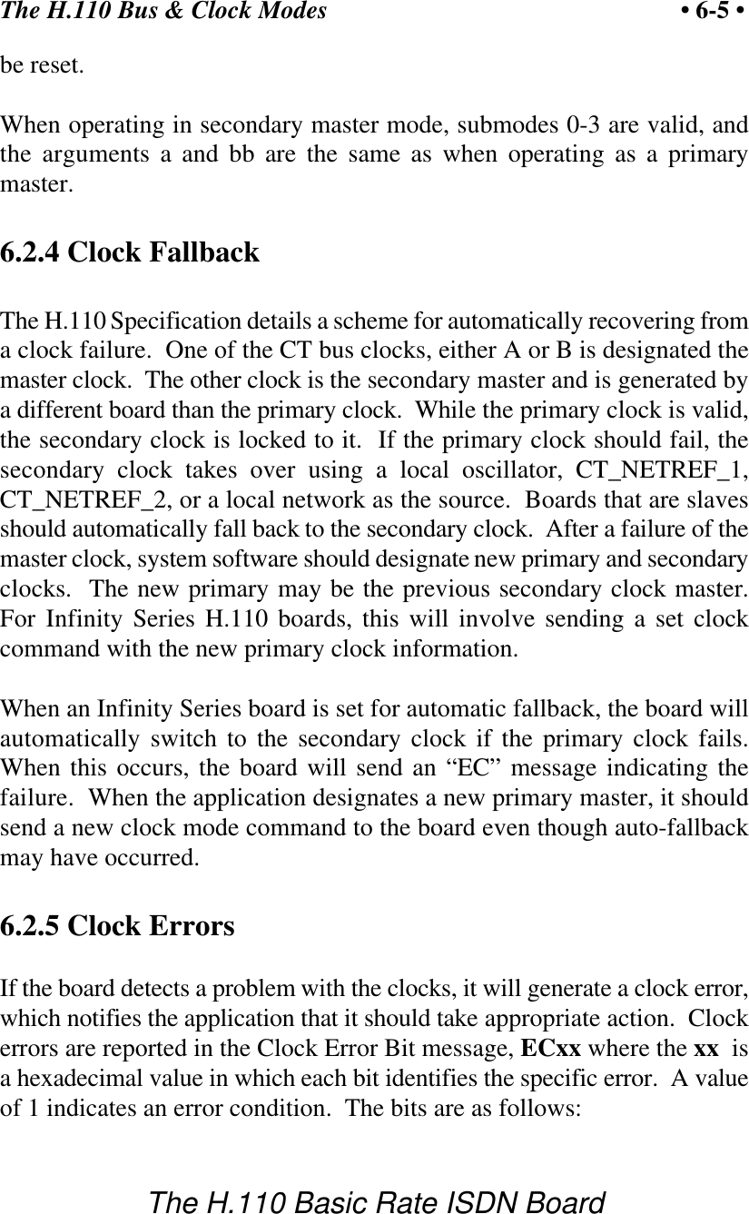 The H.110 Bus &amp; Clock Modes &bull; 6-5 &bull;The H.110 Basic Rate ISDN Boardbe reset.When operating in secondary master mode, submodes 0-3 are valid, andthe arguments a and bb are the same as when operating as a primarymaster.6.2.4 Clock FallbackThe H.110 Specification details a scheme for automatically recovering froma clock failure.  One of the CT bus clocks, either A or B is designated themaster clock.  The other clock is the secondary master and is generated bya different board than the primary clock.  While the primary clock is valid,the secondary clock is locked to it.  If the primary clock should fail, thesecondary clock takes over using a local oscillator, CT_NETREF_1,CT_NETREF_2, or a local network as the source.  Boards that are slavesshould automatically fall back to the secondary clock.  After a failure of themaster clock, system software should designate new primary and secondaryclocks.  The new primary may be the previous secondary clock master.For Infinity Series H.110 boards, this will involve sending a set clockcommand with the new primary clock information.When an Infinity Series board is set for automatic fallback, the board willautomatically switch to the secondary clock if the primary clock fails.When this occurs, the board will send an &ldquo;EC&rdquo; message indicating thefailure.  When the application designates a new primary master, it shouldsend a new clock mode command to the board even though auto-fallbackmay have occurred.6.2.5 Clock ErrorsIf the board detects a problem with the clocks, it will generate a clock error,which notifies the application that it should take appropriate action.  Clockerrors are reported in the Clock Error Bit message, ECxx where the xx  isa hexadecimal value in which each bit identifies the specific error.  A valueof 1 indicates an error condition.  The bits are as follows: