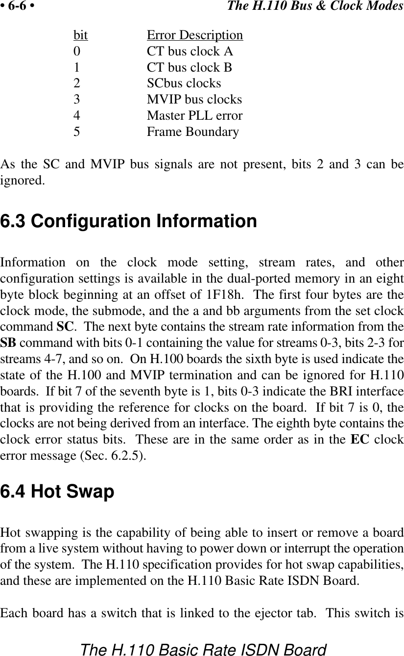 The H.110 Bus &amp; Clock Modes&bull; 6-6 &bull;The H.110 Basic Rate ISDN Boardbit Error Description0CT bus clock A1CT bus clock B2SCbus clocks3MVIP bus clocks4Master PLL error5Frame BoundaryAs the SC and MVIP bus signals are not present, bits 2 and 3 can beignored.6.3 Configuration InformationInformation on the clock mode setting, stream rates, and otherconfiguration settings is available in the dual-ported memory in an eightbyte block beginning at an offset of 1F18h.  The first four bytes are theclock mode, the submode, and the a and bb arguments from the set clockcommand SC.  The next byte contains the stream rate information from theSB command with bits 0-1 containing the value for streams 0-3, bits 2-3 forstreams 4-7, and so on.  On H.100 boards the sixth byte is used indicate thestate of the H.100 and MVIP termination and can be ignored for H.110boards.  If bit 7 of the seventh byte is 1, bits 0-3 indicate the BRI interfacethat is providing the reference for clocks on the board.  If bit 7 is 0, theclocks are not being derived from an interface. The eighth byte contains theclock error status bits.  These are in the same order as in the EC clockerror message (Sec. 6.2.5).6.4 Hot SwapHot swapping is the capability of being able to insert or remove a boardfrom a live system without having to power down or interrupt the operationof the system.  The H.110 specification provides for hot swap capabilities,and these are implemented on the H.110 Basic Rate ISDN Board.Each board has a switch that is linked to the ejector tab.  This switch is
