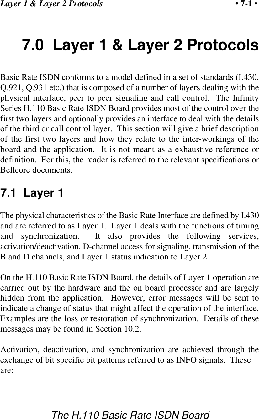 Layer 1 &amp; Layer 2 Protocols &bull; 7-1 &bull;The H.110 Basic Rate ISDN Board7.0  Layer 1 &amp; Layer 2 ProtocolsBasic Rate ISDN conforms to a model defined in a set of standards (I.430,Q.921, Q.931 etc.) that is composed of a number of layers dealing with thephysical interface, peer to peer signaling and call control.  The InfinitySeries H.110 Basic Rate ISDN Board provides most of the control over thefirst two layers and optionally provides an interface to deal with the detailsof the third or call control layer.  This section will give a brief descriptionof the first two layers and how they relate to the inter-workings of theboard and the application.  It is not meant as a exhaustive reference ordefinition.  For this, the reader is referred to the relevant specifications orBellcore documents.7.1  Layer 1The physical characteristics of the Basic Rate Interface are defined by I.430and are referred to as Layer 1.  Layer 1 deals with the functions of timingand synchronization.  It also provides the following services,activation/deactivation, D-channel access for signaling, transmission of theB and D channels, and Layer 1 status indication to Layer 2.On the H.110 Basic Rate ISDN Board, the details of Layer 1 operation arecarried out by the hardware and the on board processor and are largelyhidden from the application.  However, error messages will be sent toindicate a change of status that might affect the operation of the interface.Examples are the loss or restoration of synchronization.  Details of thesemessages may be found in Section 10.2.Activation, deactivation, and synchronization are achieved through theexchange of bit specific bit patterns referred to as INFO signals.  These are: