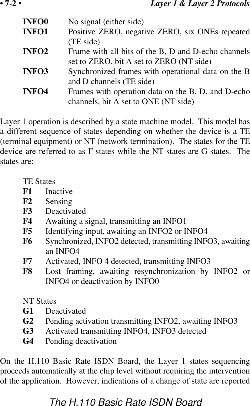 Layer 1 &amp; Layer 2 Protocols&bull; 7-2 &bull;The H.110 Basic Rate ISDN BoardINFO0 No signal (either side)INFO1 Positive ZERO, negative ZERO, six ONEs repeated(TE side)INFO2 Frame with all bits of the B, D and D-echo channelsset to ZERO, bit A set to ZERO (NT side)INFO3 Synchronized frames with operational data on the Band D channels (TE side)INFO4 Frames with operation data on the B, D, and D-echochannels, bit A set to ONE (NT side)Layer 1 operation is described by a state machine model.  This model hasa different sequence of states depending on whether the device is a TE(terminal equipment) or NT (network termination).  The states for the TEdevice are referred to as F states while the NT states are G states.  Thestates are:TE StatesF1 InactiveF2 SensingF3 DeactivatedF4 Awaiting a signal, transmitting an INFO1F5 Identifying input, awaiting an INFO2 or INFO4F6 Synchronized, INFO2 detected, transmitting INFO3, awaitingan INFO4F7 Activated, INFO 4 detected, transmitting INFO3F8 Lost framing, awaiting resynchronization by INFO2 orINFO4 or deactivation by INFO0NT StatesG1 DeactivatedG2 Pending activation transmitting INFO2, awaiting INFO3G3 Activated transmitting INFO4, INFO3 detectedG4 Pending deactivationOn the H.110 Basic Rate ISDN Board, the Layer 1 states sequencingproceeds automatically at the chip level without requiring the interventionof the application.  However, indications of a change of state are reported