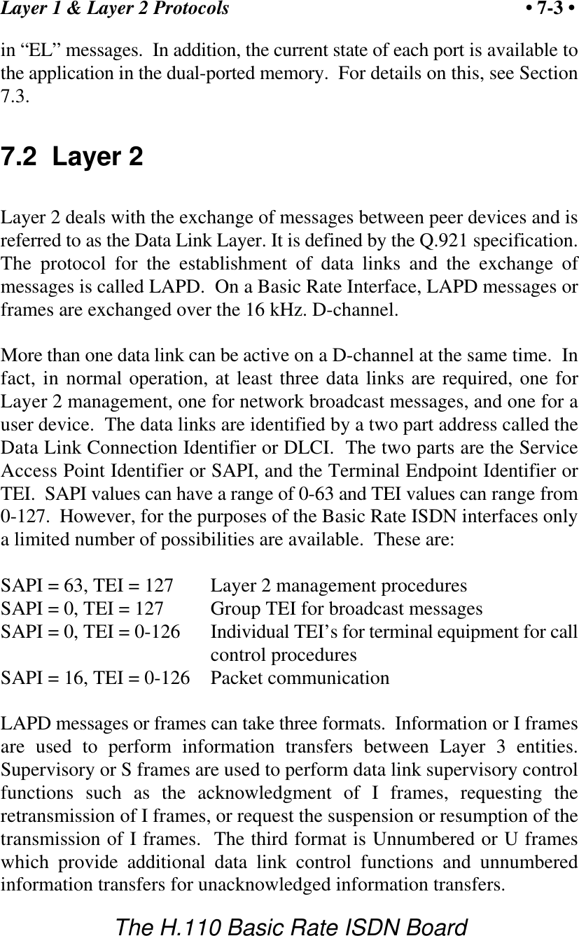 Layer 1 &amp; Layer 2 Protocols &bull; 7-3 &bull;The H.110 Basic Rate ISDN Boardin &ldquo;EL&rdquo; messages.  In addition, the current state of each port is available tothe application in the dual-ported memory.  For details on this, see Section7.3.7.2  Layer 2Layer 2 deals with the exchange of messages between peer devices and isreferred to as the Data Link Layer. It is defined by the Q.921 specification.The protocol for the establishment of data links and the exchange ofmessages is called LAPD.  On a Basic Rate Interface, LAPD messages orframes are exchanged over the 16 kHz. D-channel.More than one data link can be active on a D-channel at the same time.  Infact, in normal operation, at least three data links are required, one forLayer 2 management, one for network broadcast messages, and one for auser device.  The data links are identified by a two part address called theData Link Connection Identifier or DLCI.  The two parts are the ServiceAccess Point Identifier or SAPI, and the Terminal Endpoint Identifier orTEI.  SAPI values can have a range of 0-63 and TEI values can range from0-127.  However, for the purposes of the Basic Rate ISDN interfaces onlya limited number of possibilities are available.  These are:SAPI = 63, TEI = 127 Layer 2 management proceduresSAPI = 0, TEI = 127 Group TEI for broadcast messagesSAPI = 0, TEI = 0-126 Individual TEI&rsquo;s for terminal equipment for callcontrol proceduresSAPI = 16, TEI = 0-126 Packet communicationLAPD messages or frames can take three formats.  Information or I framesare used to perform information transfers between Layer 3 entities.Supervisory or S frames are used to perform data link supervisory controlfunctions such as the acknowledgment of I frames, requesting theretransmission of I frames, or request the suspension or resumption of thetransmission of I frames.  The third format is Unnumbered or U frameswhich provide additional data link control functions and unnumberedinformation transfers for unacknowledged information transfers.