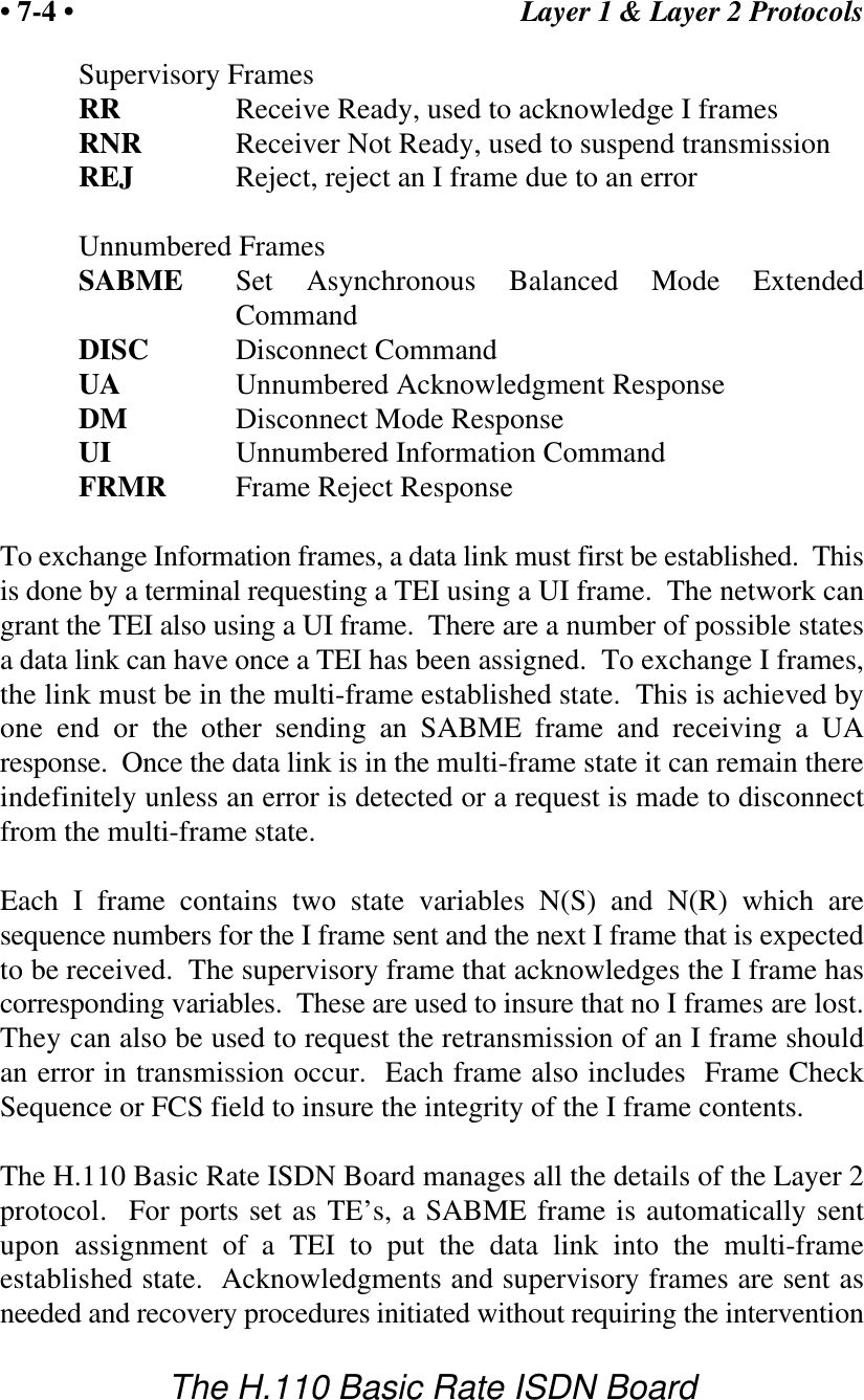 Layer 1 &amp; Layer 2 Protocols&bull; 7-4 &bull;The H.110 Basic Rate ISDN BoardSupervisory FramesRR Receive Ready, used to acknowledge I framesRNR Receiver Not Ready, used to suspend transmissionREJ Reject, reject an I frame due to an errorUnnumbered FramesSABME Set Asynchronous Balanced Mode ExtendedCommandDISC Disconnect CommandUA Unnumbered Acknowledgment ResponseDM Disconnect Mode ResponseUI Unnumbered Information CommandFRMR Frame Reject ResponseTo exchange Information frames, a data link must first be established.  Thisis done by a terminal requesting a TEI using a UI frame.  The network cangrant the TEI also using a UI frame.  There are a number of possible statesa data link can have once a TEI has been assigned.  To exchange I frames,the link must be in the multi-frame established state.  This is achieved byone end or the other sending an SABME frame and receiving a UAresponse.  Once the data link is in the multi-frame state it can remain thereindefinitely unless an error is detected or a request is made to disconnectfrom the multi-frame state.Each I frame contains two state variables N(S) and N(R) which aresequence numbers for the I frame sent and the next I frame that is expectedto be received.  The supervisory frame that acknowledges the I frame hascorresponding variables.  These are used to insure that no I frames are lost.They can also be used to request the retransmission of an I frame shouldan error in transmission occur.  Each frame also includes  Frame CheckSequence or FCS field to insure the integrity of the I frame contents.The H.110 Basic Rate ISDN Board manages all the details of the Layer 2protocol.  For ports set as TE&rsquo;s, a SABME frame is automatically sentupon assignment of a TEI to put the data link into the multi-frameestablished state.  Acknowledgments and supervisory frames are sent asneeded and recovery procedures initiated without requiring the intervention