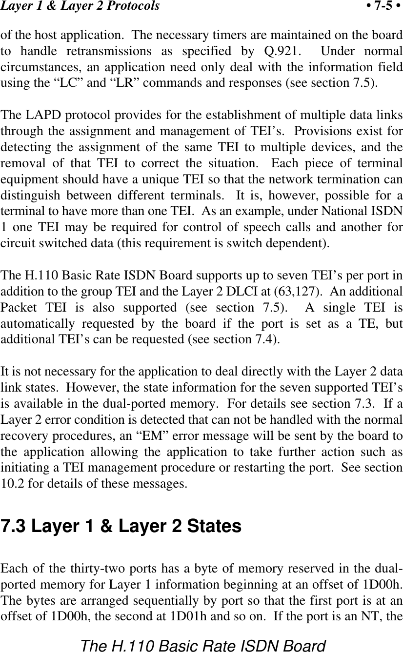 Layer 1 &amp; Layer 2 Protocols &bull; 7-5 &bull;The H.110 Basic Rate ISDN Boardof the host application.  The necessary timers are maintained on the boardto handle retransmissions as specified by Q.921.  Under normalcircumstances, an application need only deal with the information fieldusing the &ldquo;LC&rdquo; and &ldquo;LR&rdquo; commands and responses (see section 7.5).The LAPD protocol provides for the establishment of multiple data linksthrough the assignment and management of TEI&rsquo;s.  Provisions exist fordetecting the assignment of the same TEI to multiple devices, and theremoval of that TEI to correct the situation.  Each piece of terminalequipment should have a unique TEI so that the network termination candistinguish between different terminals.  It is, however, possible for aterminal to have more than one TEI.  As an example, under National ISDN1 one TEI may be required for control of speech calls and another forcircuit switched data (this requirement is switch dependent).The H.110 Basic Rate ISDN Board supports up to seven TEI&rsquo;s per port inaddition to the group TEI and the Layer 2 DLCI at (63,127).  An additionalPacket TEI is also supported (see section 7.5).  A single TEI isautomatically requested by the board if the port is set as a TE, butadditional TEI&rsquo;s can be requested (see section 7.4).It is not necessary for the application to deal directly with the Layer 2 datalink states.  However, the state information for the seven supported TEI&rsquo;sis available in the dual-ported memory.  For details see section 7.3.  If aLayer 2 error condition is detected that can not be handled with the normalrecovery procedures, an &ldquo;EM&rdquo; error message will be sent by the board tothe application allowing the application to take further action such asinitiating a TEI management procedure or restarting the port.  See section10.2 for details of these messages.7.3 Layer 1 &amp; Layer 2 StatesEach of the thirty-two ports has a byte of memory reserved in the dual-ported memory for Layer 1 information beginning at an offset of 1D00h.The bytes are arranged sequentially by port so that the first port is at anoffset of 1D00h, the second at 1D01h and so on.  If the port is an NT, the