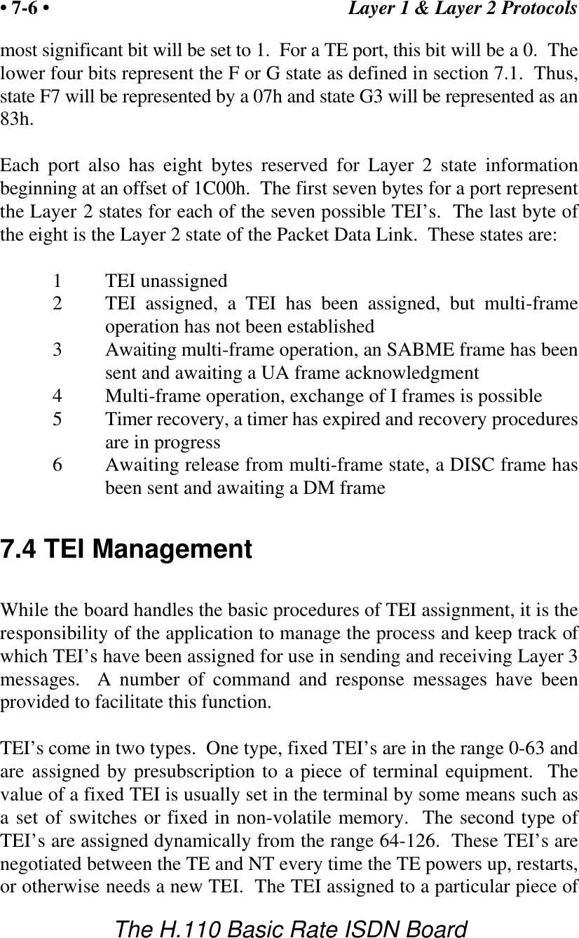 Layer 1 &amp; Layer 2 Protocols&bull; 7-6 &bull;The H.110 Basic Rate ISDN Boardmost significant bit will be set to 1.  For a TE port, this bit will be a 0.  Thelower four bits represent the F or G state as defined in section 7.1.  Thus,state F7 will be represented by a 07h and state G3 will be represented as an83h.Each port also has eight bytes reserved for Layer 2 state informationbeginning at an offset of 1C00h.  The first seven bytes for a port representthe Layer 2 states for each of the seven possible TEI&rsquo;s.  The last byte ofthe eight is the Layer 2 state of the Packet Data Link.  These states are:1TEI unassigned2TEI assigned, a TEI has been assigned, but multi-frameoperation has not been established3Awaiting multi-frame operation, an SABME frame has beensent and awaiting a UA frame acknowledgment4Multi-frame operation, exchange of I frames is possible5Timer recovery, a timer has expired and recovery proceduresare in progress6Awaiting release from multi-frame state, a DISC frame hasbeen sent and awaiting a DM frame7.4 TEI ManagementWhile the board handles the basic procedures of TEI assignment, it is theresponsibility of the application to manage the process and keep track ofwhich TEI&rsquo;s have been assigned for use in sending and receiving Layer 3messages.  A number of command and response messages have beenprovided to facilitate this function.TEI&rsquo;s come in two types.  One type, fixed TEI&rsquo;s are in the range 0-63 andare assigned by presubscription to a piece of terminal equipment.  Thevalue of a fixed TEI is usually set in the terminal by some means such asa set of switches or fixed in non-volatile memory.  The second type ofTEI&rsquo;s are assigned dynamically from the range 64-126.  These TEI&rsquo;s arenegotiated between the TE and NT every time the TE powers up, restarts,or otherwise needs a new TEI.  The TEI assigned to a particular piece of