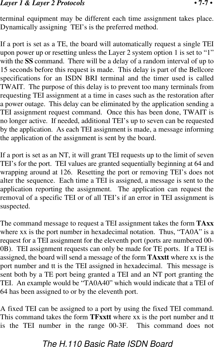 Layer 1 &amp; Layer 2 Protocols &bull; 7-7 &bull;The H.110 Basic Rate ISDN Boardterminal equipment may be different each time assignment takes place.Dynamically assigning  TEI&rsquo;s is the preferred method.If a port is set as a TE, the board will automatically request a single TEIupon power up or resetting unless the Layer 2 system option 1 is set to &ldquo;1&rdquo;with the SS command.  There will be a delay of a random interval of up to15 seconds before this request is made.  This delay is part of the Bellcorespecifications for an ISDN BRI terminal and the timer used is calledTWAIT.  The purpose of this delay is to prevent too many terminals fromrequesting TEI assignment at a time in cases such as the restoration aftera power outage.  This delay can be eliminated by the application sending aTEI assignment request command.  Once this has been done, TWAIT isno longer active.  If needed, additional TEI&rsquo;s up to seven can be requestedby the application.  As each TEI assignment is made, a message informingthe application of the assignment is sent by the board.If a port is set as an NT, it will grant TEI requests up to the limit of sevenTEI&rsquo;s for the port.  TEI values are granted sequentially beginning at 64 andwrapping around at 126.  Resetting the port or removing TEI&rsquo;s does notalter the sequence.  Each time a TEI is assigned, a message is sent to theapplication reporting the assignment.  The application can request theremoval of a specific TEI or of all TEI&rsquo;s if an error in TEI assignment issuspected.The command message to request a TEI assignment takes the form TAxxwhere xx is the port number in hexadecimal notation.  Thus, &ldquo;TA0A&rdquo; is arequest for a TEI assignment for the eleventh port (ports are numbered 00-0B).  TEI assignment requests can only be made for TE ports.  If a TEI isassigned, the board will send a message of the form TAxxtt where xx is theport number and tt is the TEI assigned in hexadecimal.  This message issent both by a TE port being granted a TEI and an NT port granting theTEI.  An example would be &ldquo;TA0A40&rdquo; which would indicate that a TEI of64 has been assigned to or by the eleventh port.A fixed TEI can be assigned to a port by using the fixed TEI command.This command takes the form TFxxtt where xx is the port number and ttis the TEI number in the range 00-3F.  This command does not