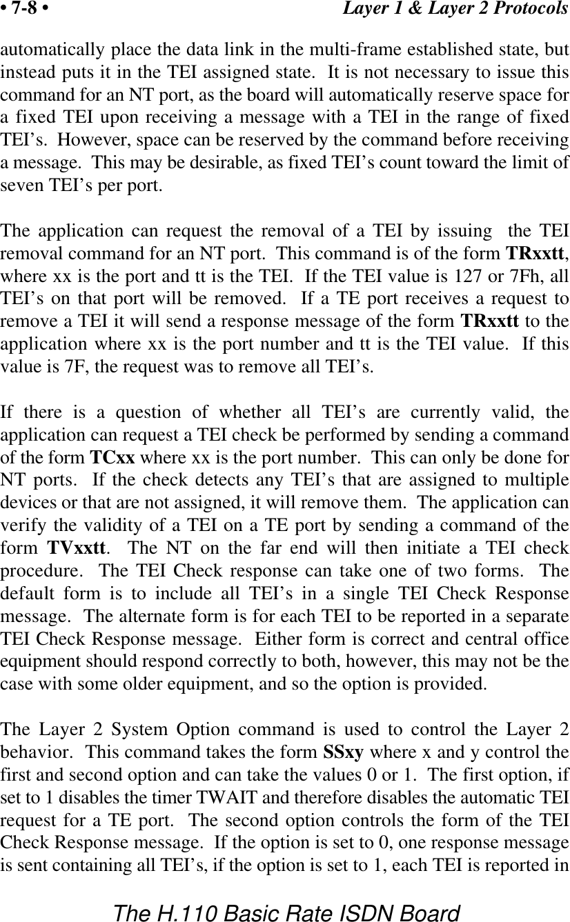 Layer 1 &amp; Layer 2 Protocols&bull; 7-8 &bull;The H.110 Basic Rate ISDN Boardautomatically place the data link in the multi-frame established state, butinstead puts it in the TEI assigned state.  It is not necessary to issue thiscommand for an NT port, as the board will automatically reserve space fora fixed TEI upon receiving a message with a TEI in the range of fixedTEI&rsquo;s.  However, space can be reserved by the command before receivinga message.  This may be desirable, as fixed TEI&rsquo;s count toward the limit ofseven TEI&rsquo;s per port.The application can request the removal of a TEI by issuing  the TEIremoval command for an NT port.  This command is of the form TRxxtt,where xx is the port and tt is the TEI.  If the TEI value is 127 or 7Fh, allTEI&rsquo;s on that port will be removed.  If a TE port receives a request toremove a TEI it will send a response message of the form TRxxtt to theapplication where xx is the port number and tt is the TEI value.  If thisvalue is 7F, the request was to remove all TEI&rsquo;s.If there is a question of whether all TEI&rsquo;s are currently valid, theapplication can request a TEI check be performed by sending a commandof the form TCxx where xx is the port number.  This can only be done forNT ports.  If the check detects any TEI&rsquo;s that are assigned to multipledevices or that are not assigned, it will remove them.  The application canverify the validity of a TEI on a TE port by sending a command of theform TVxxtt.  The NT on the far end will then initiate a TEI checkprocedure.  The TEI Check response can take one of two forms.  Thedefault form is to include all TEI&rsquo;s in a single TEI Check Responsemessage.  The alternate form is for each TEI to be reported in a separateTEI Check Response message.  Either form is correct and central officeequipment should respond correctly to both, however, this may not be thecase with some older equipment, and so the option is provided.The Layer 2 System Option command is used to control the Layer  2behavior.  This command takes the form SSxy where x and y control thefirst and second option and can take the values 0 or 1.  The first option, ifset to 1 disables the timer TWAIT and therefore disables the automatic TEIrequest for a TE port.  The second option controls the form of the TEICheck Response message.  If the option is set to 0, one response messageis sent containing all TEI&rsquo;s, if the option is set to 1, each TEI is reported in