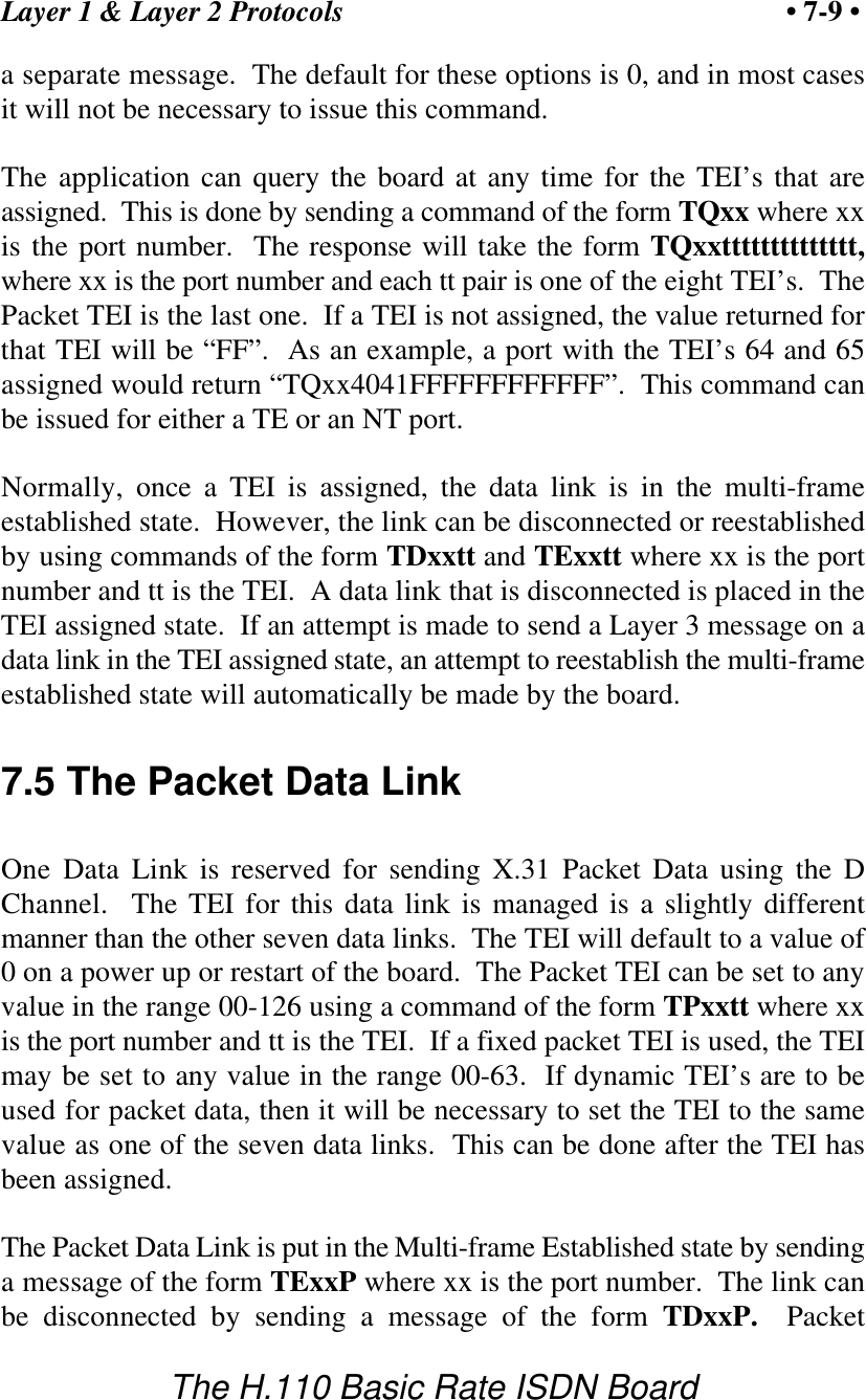 Layer 1 &amp; Layer 2 Protocols &bull; 7-9 &bull;The H.110 Basic Rate ISDN Boarda separate message.  The default for these options is 0, and in most casesit will not be necessary to issue this command.The application can query the board at any time for the TEI&rsquo;s that areassigned.  This is done by sending a command of the form TQxx where xxis the port number.  The response will take the form TQxxtttttttttttttt,where xx is the port number and each tt pair is one of the eight TEI&rsquo;s.  ThePacket TEI is the last one.  If a TEI is not assigned, the value returned forthat TEI will be &ldquo;FF&rdquo;.  As an example, a port with the TEI&rsquo;s 64 and 65assigned would return &ldquo;TQxx4041FFFFFFFFFFFF&rdquo;.  This command canbe issued for either a TE or an NT port.Normally, once a TEI is assigned, the data link is in the multi-frameestablished state.  However, the link can be disconnected or reestablishedby using commands of the form TDxxtt and TExxtt where xx is the portnumber and tt is the TEI.  A data link that is disconnected is placed in theTEI assigned state.  If an attempt is made to send a Layer 3 message on adata link in the TEI assigned state, an attempt to reestablish the multi-frameestablished state will automatically be made by the board.7.5 The Packet Data LinkOne Data Link is reserved for sending X.31 Packet Data using the DChannel.  The TEI for this data link is managed is a slightly differentmanner than the other seven data links.  The TEI will default to a value of0 on a power up or restart of the board.  The Packet TEI can be set to anyvalue in the range 00-126 using a command of the form TPxxtt where xxis the port number and tt is the TEI.  If a fixed packet TEI is used, the TEImay be set to any value in the range 00-63.  If dynamic TEI&rsquo;s are to beused for packet data, then it will be necessary to set the TEI to the samevalue as one of the seven data links.  This can be done after the TEI hasbeen assigned.The Packet Data Link is put in the Multi-frame Established state by sendinga message of the form TExxP where xx is the port number.  The link canbe disconnected by sending a message of the form TDxxP.  Packet